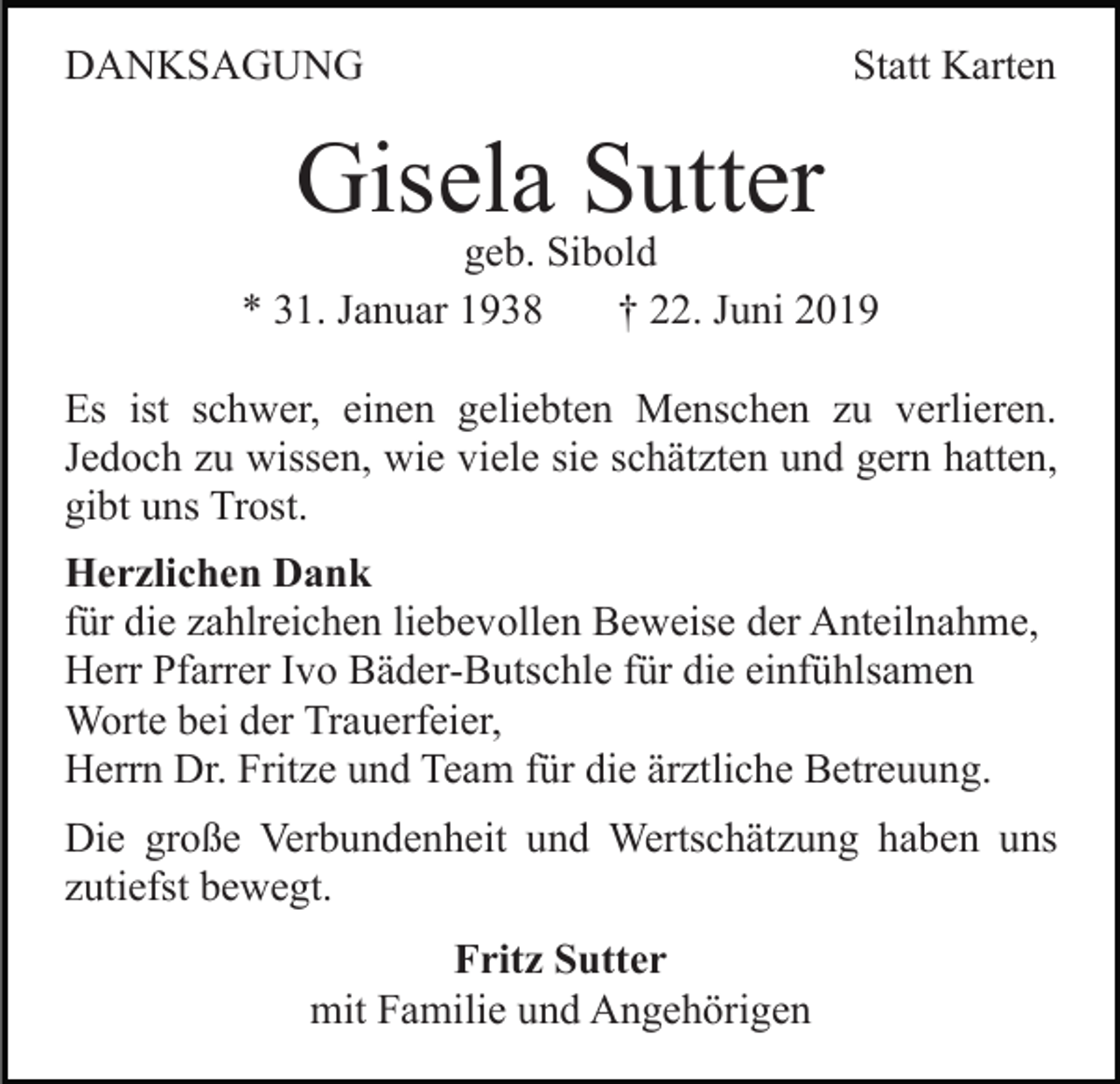 <p>DANKSAGUNG</p><p>Statt Karten</p><p>Gisela Sutter</p><p>geb. Sibold<br />* 31. Januar 1938<br />† 22. Juni 2019<br />Es ist schwer, einen geliebten Menschen zu verlieren.<br />Jedoch zu wissen, wie viele sie schätzten und gern hatten,<br />gibt uns Trost.<br />Herzlichen Dank<br />für die zahlreichen liebevollen Beweise der Anteilnahme,<br />Herr Pfarrer Ivo Bäder-Butschle für die einfühlsamen<br />Worte bei der Trauerfeier,<br />Herrn Dr. Fritze und Team für die ärztliche Betreuung.<br />Die große Verbundenheit und Wertschätzung haben uns<br />zutiefst bewegt.<br />Fritz Sutter<br />mit Familie und Angehörigen</p>