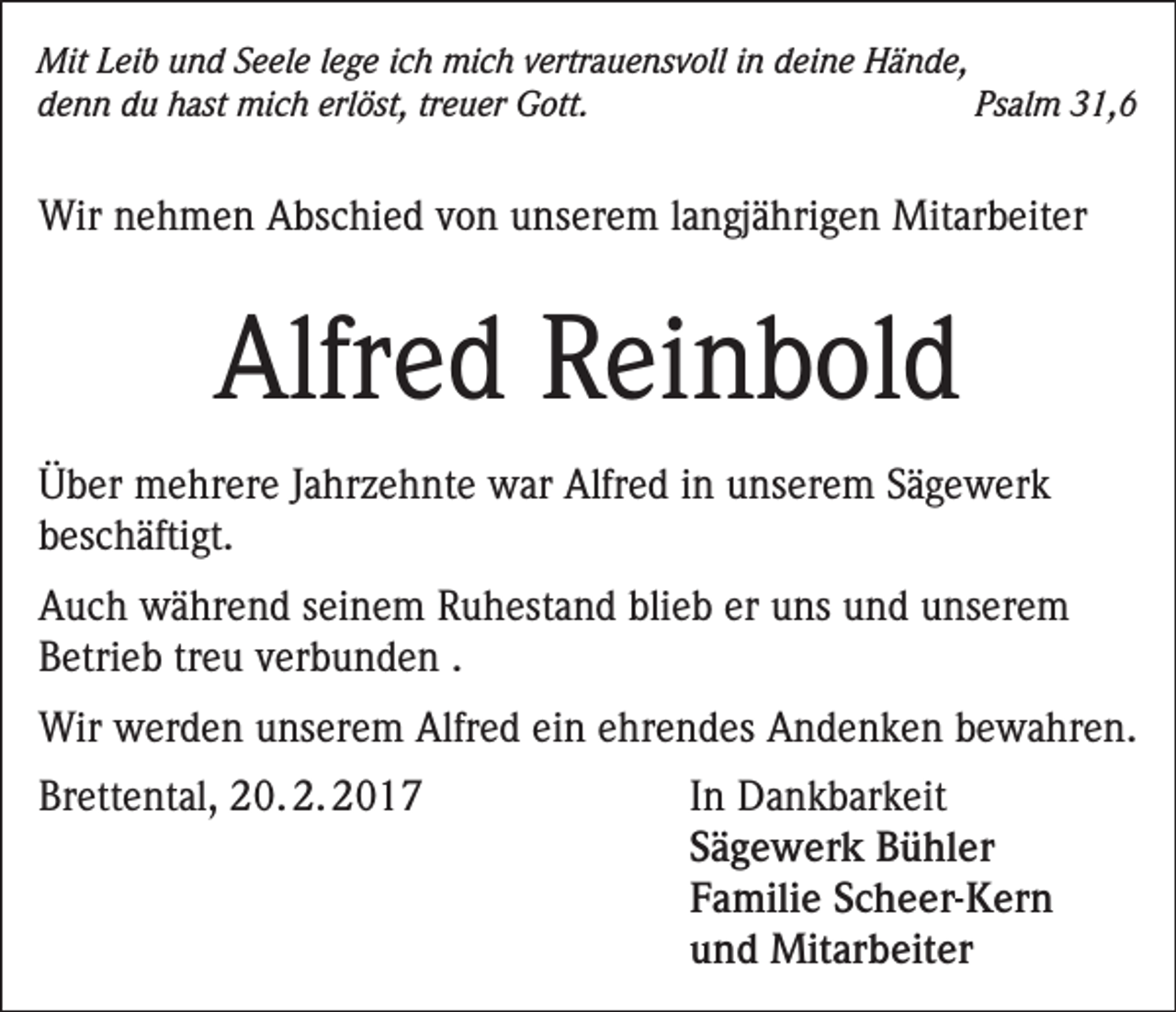 <p>Mit Leib und Seele lege ich mich vertrauensvoll in deine Hände,<br />denn du hast mich erlöst, treuer Gott.<br />Psalm 31,6</p><p>Wir nehmen Abschied von unserem langjährigen Mitarbeiter</p><p>Alfred Reinbold<br />Über mehrere Jahrzehnte war Alfred in unserem Sägewerk<br />beschäftigt.<br />Auch während seinem Ruhestand blieb er uns und unserem<br />Betrieb treu verbunden .<br />Wir werden unserem Alfred ein ehrendes Andenken bewahren.<br />Brettental, 20. 2. 2017</p><p>In Dankbarkeit<br />Sägewerk Bühler<br />Familie Scheer-Kern<br />und Mitarbeiter</p>