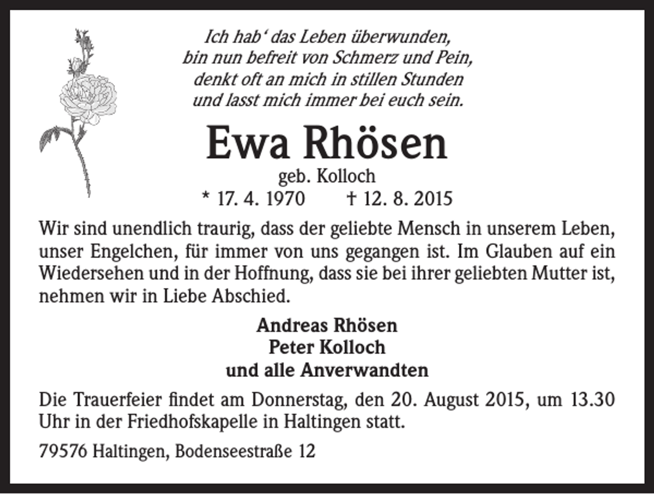 <p>Ich hab‘ das Leben überwunden,<br />bin nun befreit von Schmerz und Pein,<br />denkt oft an mich in stillen Stunden<br />und lasst mich immer bei euch sein.</p><p>Ewageb.Rhösen<br />Kolloch</p><p>* 17. 4. 1970 † 12. 8. 2015<br />Wir sind unendlich traurig, dass der geliebte Mensch in unserem Leben,<br />unser Engelchen, für immer von uns gegangen ist. Im Glauben auf ein<br />Wiedersehen und in der Hoffnung, dass sie bei ihrer geliebten Mutter ist,<br />nehmen wir in Liebe Abschied.<br />Andreas Rhösen<br />Peter Kolloch<br />und alle Anverwandten<br />Die Trauerfeier findet am Donnerstag, den 20. August 2015, um 13.30<br />Uhr in der Friedhofskapelle in Haltingen statt.<br />79576 Haltingen, Bodenseestraße 12</p>