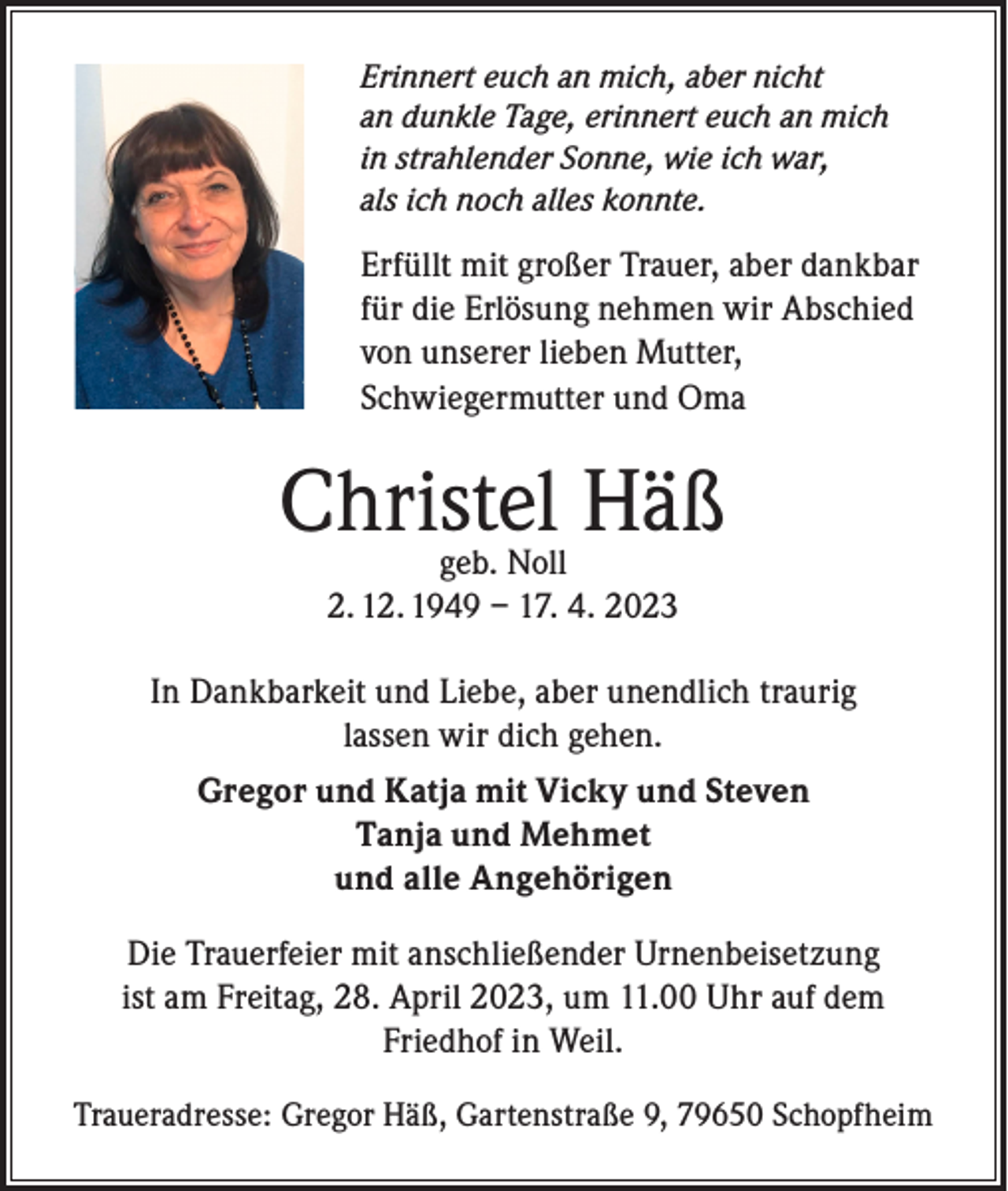 <p>Erinnert euch an mich, aber nicht<br />an dunkle Tage, erinnert euch an mich<br />in strahlender Sonne, wie ich war,<br />als ich noch alles konnte.</p><p>Erfüllt mit großer Trauer, aber dankbar<br />für die Erlösung nehmen wir Abschied<br />von unserer lieben Mutter,<br />Schwiegermutter und Oma</p><p>Christel Häß<br />geb. Noll<br />2. 12. 1949 – 17. 4. 2023</p><p>In Dankbarkeit und Liebe, aber unendlich traurig<br />lassen wir dich gehen.<br />Gregor und Katja mit Vicky und Steven<br />Tanja und Mehmet<br />und alle Angehörigen<br />Die Trauerfeier mit anschließender Urnenbeisetzung<br />ist am Freitag, 28. April 2023, um 11.00 Uhr auf dem<br />Friedhof in Weil.<br />Traueradresse: Gregor Häß, Gartenstraße 9, 79650 Schopfheim</p>