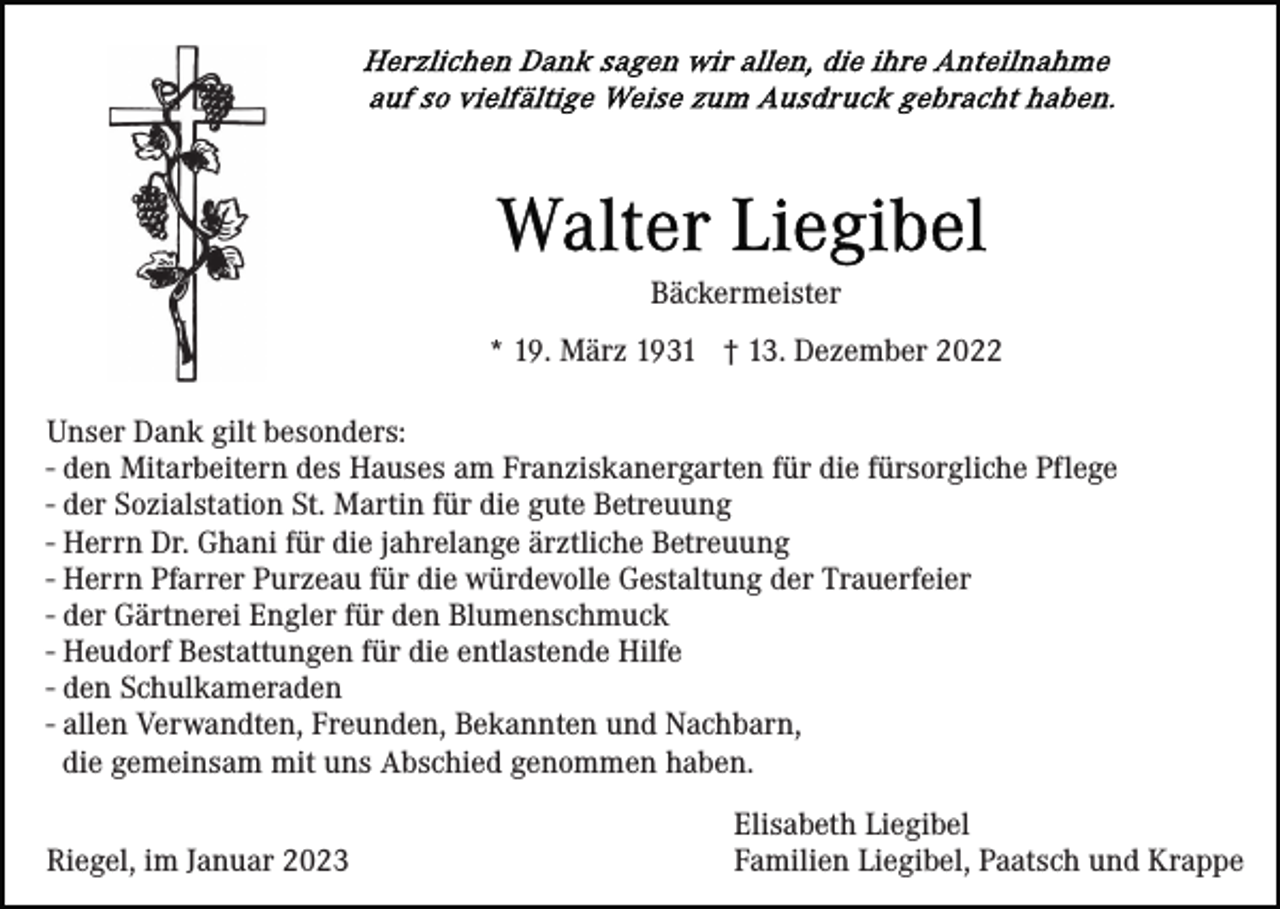 <p>Bäckermeister<br />* 19. März 1931 † 13. Dezember 2022<br />Unser Dank gilt besonders:<br />- den Mitarbeitern des Hauses am Franziskanergarten für die fürsorgliche Pflege<br />- der Sozialstation St. Martin für die gute Betreuung<br />- Herrn Dr. Ghani für die jahrelange ärztliche Betreuung<br />- Herrn Pfarrer Purzeau für die würdevolle Gestaltung der Trauerfeier<br />- der Gärtnerei Engler für den Blumenschmuck<br />- Heudorf Bestattungen für die entlastende Hilfe<br />- den Schulkameraden<br />- allen Verwandten, Freunden, Bekannten und Nachbarn,<br />die gemeinsam mit uns Abschied genommen haben.<br />Riegel, im Januar 2023</p><p>Elisabeth Liegibel<br />Familien Liegibel, Paatsch und Krappe</p>