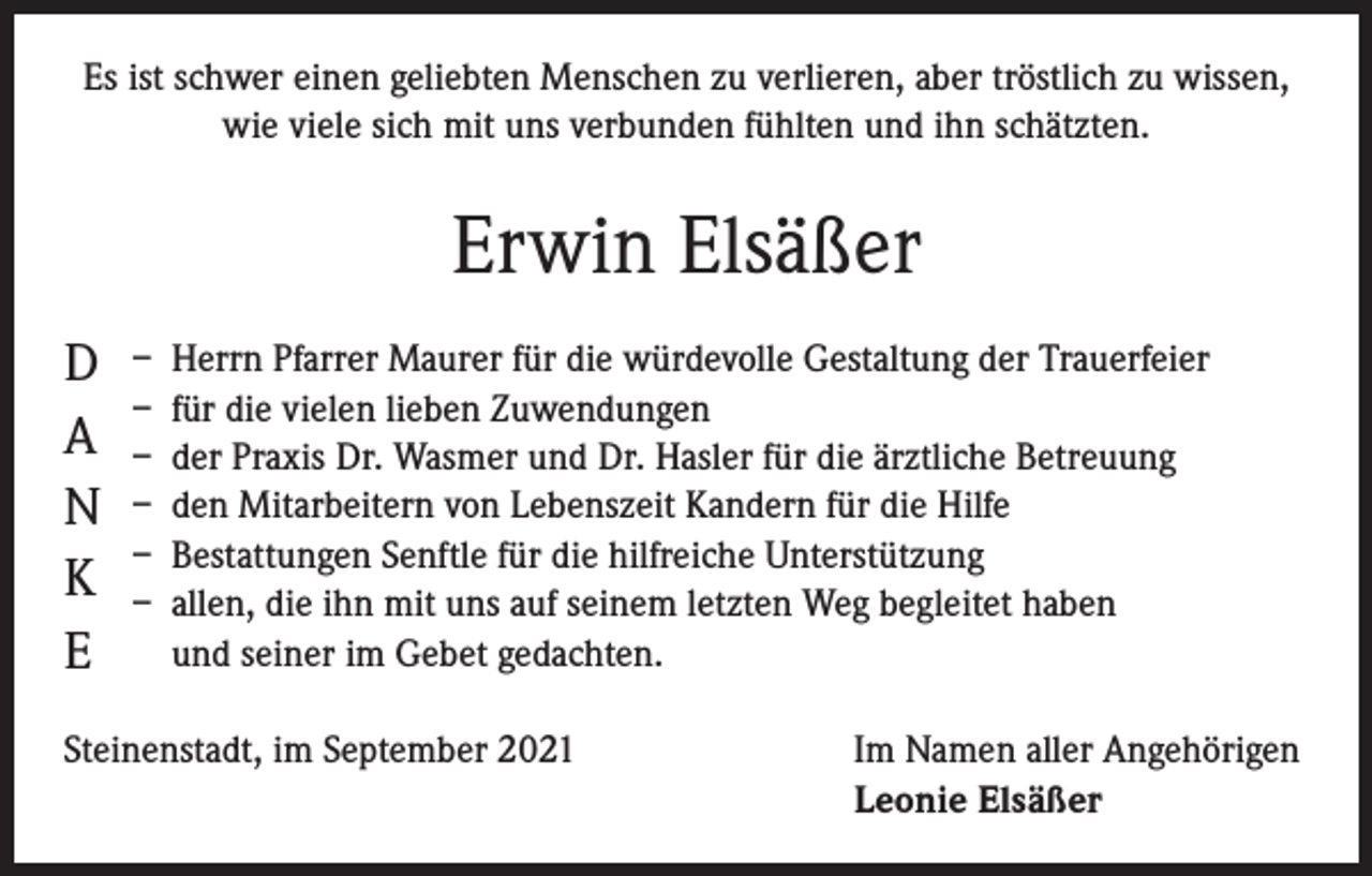 <p>Es ist schwer einen geliebten Menschen zu verlieren, aber tröstlich zu wissen,<br />wie viele sich mit uns verbunden fühlten und ihn schätzten.</p><p>Erwin Elsäßer<br />D<br />A<br />N<br />K<br />E</p><p>– Herrn Pfarrer Maurer für die würdevolle Gestaltung der Trauerfeier<br />– für die vielen lieben Zuwendungen<br />– der Praxis Dr. Wasmer und Dr. Hasler für die ärztliche Betreuung<br />– den Mitarbeitern von Lebenszeit Kandern für die Hilfe<br />– Bestattungen Senftle für die hilfreiche Unterstützung<br />– allen, die ihn mit uns auf seinem letzten Weg begleitet haben<br />und seiner im Gebet gedachten.</p><p>Steinenstadt, im September 2021</p><p>Im Namen aller Angehörigen<br />Leonie Elsäßer</p>
