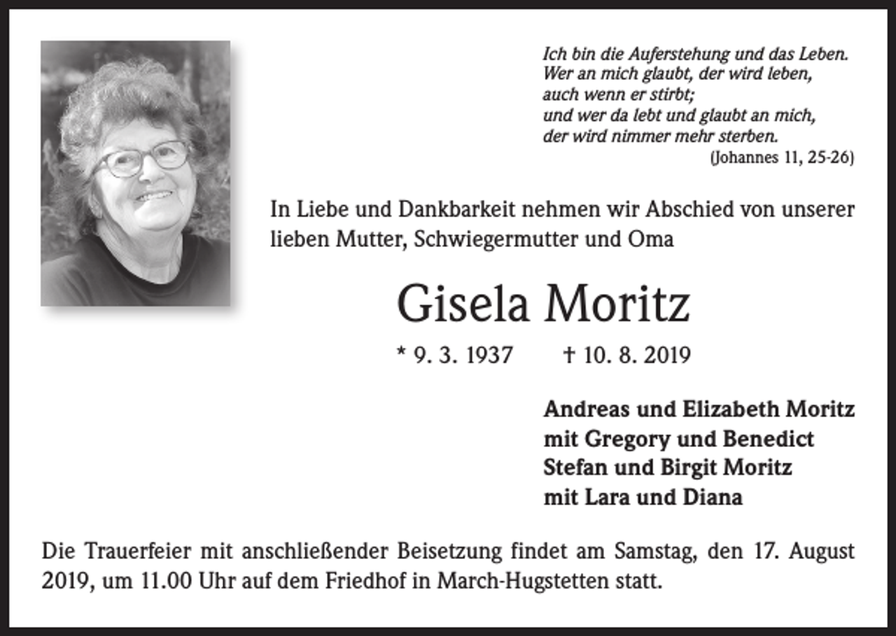 <p>Ich bin die Auferstehung und das Leben.<br />Wer an mich glaubt, der wird leben,<br />auch wenn er stirbt;<br />und wer da lebt und glaubt an mich,<br />der wird nimmer mehr sterben.</p><p>(Johannes 11, 25-26)</p><p>In Liebe und Dankbarkeit nehmen wir Abschied von unserer<br />lieben Mutter, Schwiegermutter und Oma</p><p>Gisela Moritz<br />* 9. 3. 1937 † 10. 8. 2019<br />Andreas und Elizabeth Moritz<br />mit Gregory und Benedict<br />Stefan und Birgit Moritz<br />mit Lara und Diana<br />Die Trauerfeier mit anschließender Beisetzung findet am Samstag, den 17. August<br />2019, um 11.00 Uhr auf dem Friedhof in March-Hugstetten statt.</p>
