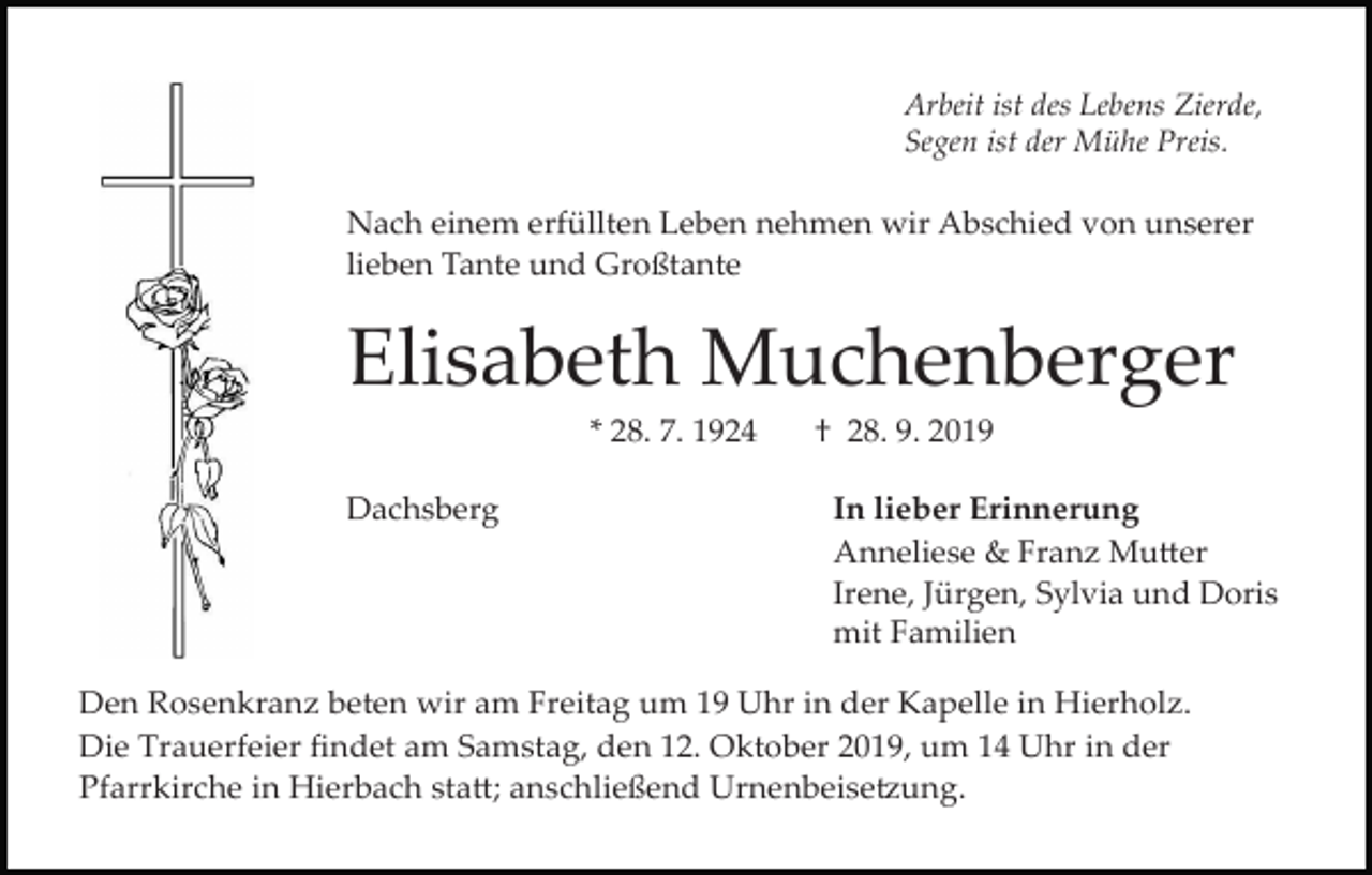<p>Arbeit ist des Lebens Zierde,<br />Segen ist der Mühe Preis.</p><p>Nach einem erfüllten Leben nehmen wir Abschied von unserer<br />lieben Tante und Großtante</p><p>Elisabeth Muchenberger<br />* 28. 7. 1924<br />Dachsberg</p><p>† 28. 9. 2019<br />In lieber Erinnerung<br />Anneliese &amp; Franz Mu�er<br />Irene, Jürgen, Sylvia und Doris<br />mit Familien</p><p>Den Rosenkranz beten wir am Freitag um 19 Uhr in der Kapelle in Hierholz.<br />Die Trauerfeier findet am Samstag, den 12. Oktober 2019, um 14 Uhr in der<br />Pfarrkirche in Hierbach sta�; anschließend Urnenbeise�ung.</p>