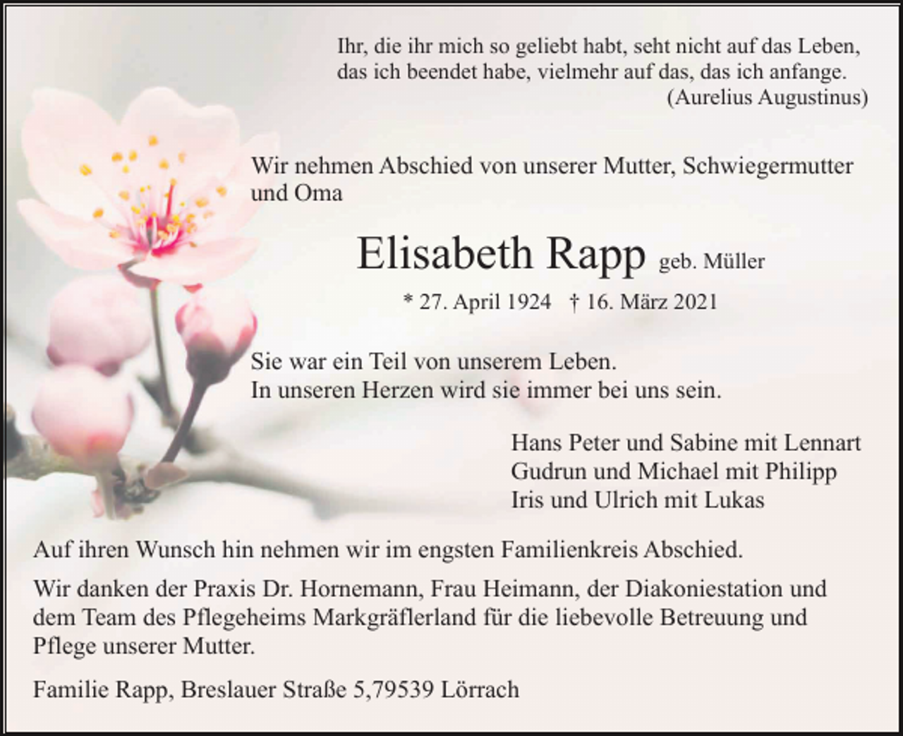 <p>Ihr, die ihr mich so geliebt habt, seht nicht auf das Leben,<br />das ich beendet habe, vielmehr auf das, das ich anfange.<br />(Aurelius Augustinus)</p><p>Wir nehmen Abschied von unserer Mutter, Schwiegermutter<br />und Oma</p><p>Elisabeth Rapp geb. Müller<br />* 27. April 1924 † 16. März 2021</p><p>Sie war ein Teil von unserem Leben.<br />In unseren Herzen wird sie immer bei uns sein.<br />Hans Peter und Sabine mit Lennart<br />Gudrun und Michael mit Philipp<br />Iris und Ulrich mit Lukas<br />Auf ihren Wunsch hin nehmen wir im engsten Familienkreis Abschied.<br />Wir danken der Praxis Dr. Hornemann, Frau Heimann, der Diakoniestation und<br />dem Team des Pflegeheims Markgräflerland für die liebevolle Betreuung und<br />Pflege unserer Mutter.<br />Familie Rapp, Breslauer Straße 5,79539 Lörrach</p>