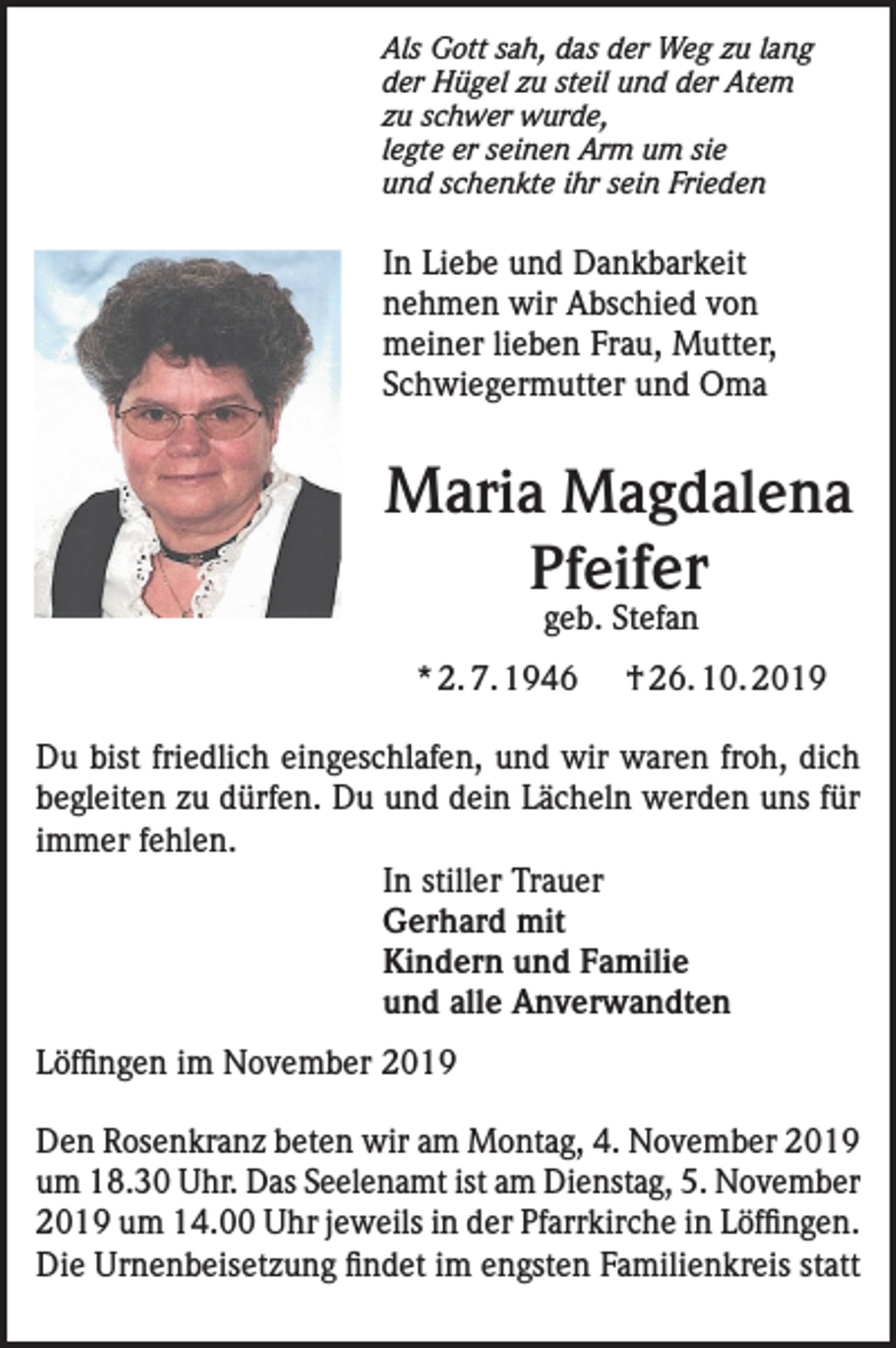 <p>Als Gott sah, das der Weg zu lang<br />der Hügel zu steil und der Atem<br />zu schwer wurde,<br />legte er seinen Arm um sie<br />und schenkte ihr sein Frieden</p><p>In Liebe und Dankbarkeit<br />nehmen wir Abschied von<br />meiner lieben Frau, Mutter,<br />Schwiegermutter und Oma</p><p>Maria Magdalena<br />Pfeifer<br />geb. Stefan</p><p>* 2. 7. 1946</p><p>† 26. 10. 2019</p><p>Du bist friedlich eingeschlafen, und wir waren froh, dich<br />begleiten zu dürfen. Du und dein Lächeln werden uns für<br />immer fehlen.<br />In stiller Trauer<br />Gerhard mit<br />Kindern und Familie<br />und alle Anverwandten<br />Löffingen im November 2019<br />Den Rosenkranz beten wir am Montag, 4. November 2019<br />um 18.30 Uhr. Das Seelenamt ist am Dienstag, 5. November<br />2019 um 14.00 Uhr jeweils in der Pfarrkirche in Löffingen.<br />Die Urnenbeisetzung findet im engsten Familienkreis statt</p>