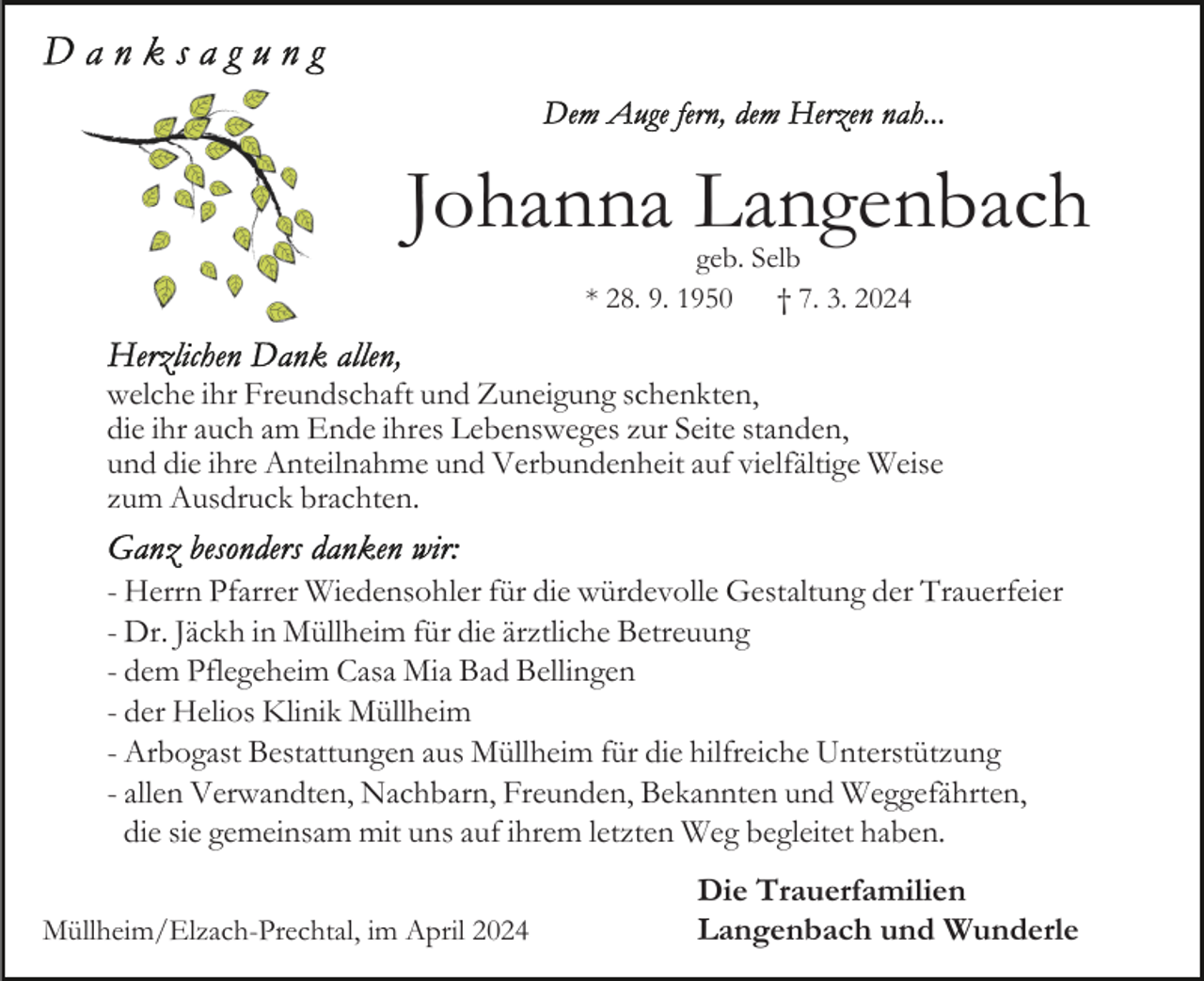 <p>Johanna Langenbach<br />geb. Selb<br />* 28. 9. 1950 † 7. 3. 2024</p><p>welche ihr Freundschaft und Zuneigung schenkten,<br />die ihr auch am Ende ihres Lebensweges zur Seite standen,<br />und die ihre Anteilnahme und Verbundenheit auf vielfältige Weise<br />zum Ausdruck brachten.<br />- Herrn Pfarrer Wiedensohler für die würdevolle Gestaltung der Trauerfeier<br />- Dr. Jäckh in Müllheim für die ärztliche Betreuung<br />- dem Pflegeheim Casa Mia Bad Bellingen<br />- der Helios Klinik Müllheim<br />- Arbogast Bestattungen aus Müllheim für die hilfreiche Unterstützung<br />- allen Verwandten, Nachbarn, Freunden, Bekannten und Weggefährten,<br />die sie gemeinsam mit uns auf ihrem letzten Weg begleitet haben.<br />Müllheim/Elzach-Prechtal, im April 2024</p><p>Die Trauerfamilien<br />Langenbach und Wunderle</p>