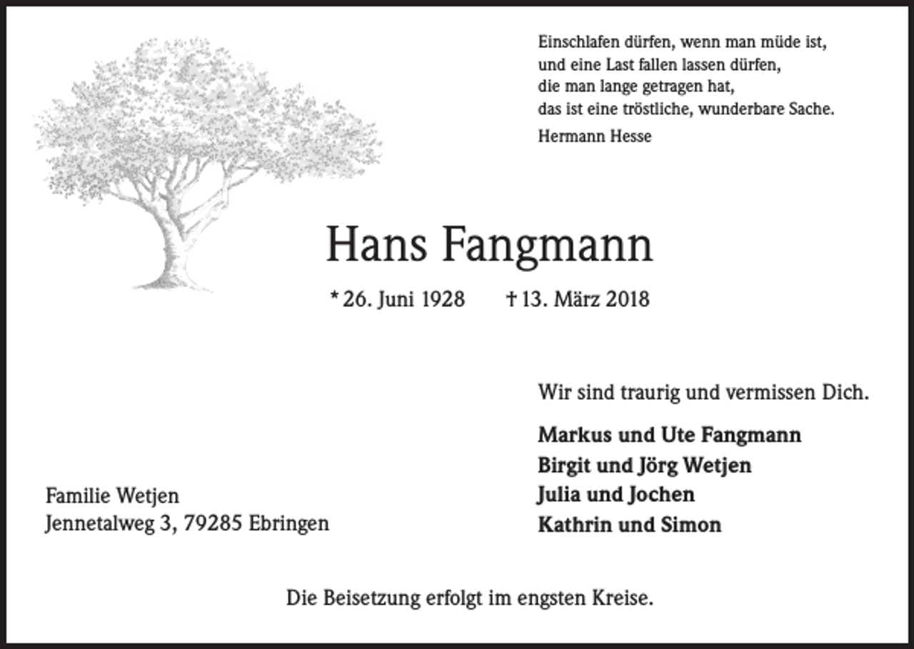 <p>Einschlafen dürfen, wenn man müde ist,<br />und eine Last fallen lassen dürfen,<br />die man lange getragen hat,<br />das ist eine tröstliche, wunderbare Sache.<br />Hermann Hesse</p><p>Hans Fangmann<br />* 26. Juni 1928</p><p>† 13. März 2018</p><p>Wir sind traurig und vermissen Dich.</p><p>Familie Wetjen<br />Jennetalweg 3, 79285 Ebringen</p><p>Markus und Ute Fangmann<br />Birgit und Jörg Wetjen<br />Julia und Jochen<br />Kathrin und Simon</p><p>Die Beisetzung erfolgt im engsten Kreise.</p>