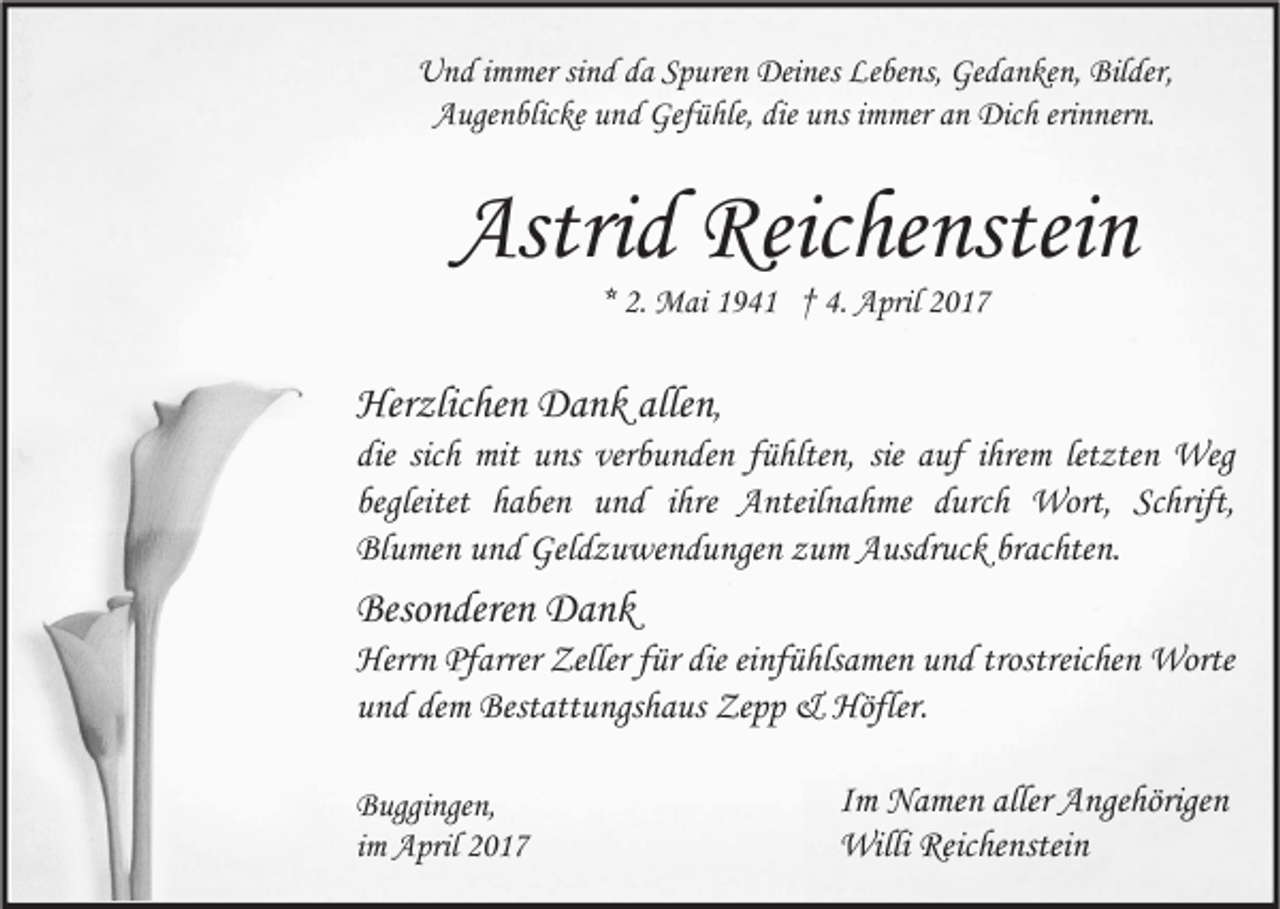 <p>Und immer sind da Spuren Deines Lebens, Gedanken, Bilder,<br />Augenblicke und Gefühle, die uns immer an Dich erinnern.</p><p>Astrid Reichenstein<br />* 2. Mai 1941 † 4. April 2017</p><p>Herzlichen Dank allen,<br />die sich mit uns verbunden fühlten, sie auf ihrem letzten Weg<br />begleitet haben und ihre Anteilnahme durch Wort, Schrift,<br />Blumen und Geldzuwendungen zum Ausdruck brachten.</p><p>Besonderen Dank<br />Herrn Pfarrer Zeller für die einfühlsamen und trostreichen Worte<br />und dem Bestattungshaus Zepp &amp; Höfler.<br />Buggingen,<br />im April 2017</p><p>Im Namen aller Angehörigen<br />Willi Reichenstein</p>