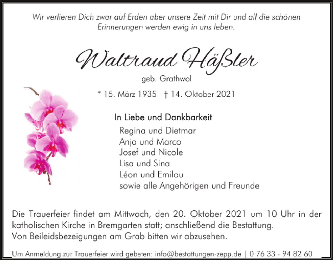 <p>Wir verlieren Dich zwar auf Erden aber unsere Zeit mit Dir und all die schönen<br />Erinnerungen werden ewig in uns leben.</p><p>Waltraud Häßler<br />geb. Grathwol</p><p>* 15. März 1935 † 14. Oktober 2021</p><p>Regina und Dietmar<br />Anja und Marco<br />Josef und Nicole<br />Lisa und Sina<br />Léon und Emilou<br />sowie alle Angehörigen und Freunde<br />Die Trauerfeier findet am Mittwoch, den 20. Oktober 2021 um 10 Uhr in der<br />katholischen Kirche in Bremgarten statt; anschließend die Bestattung.<br />Von Beileidsbezeigungen am Grab bitten wir abzusehen.<br />Um Anmeldung zur Trauerfeier wird gebeten: info@bestattungen-zepp.de | 0 76 33 - 94 82 60</p>