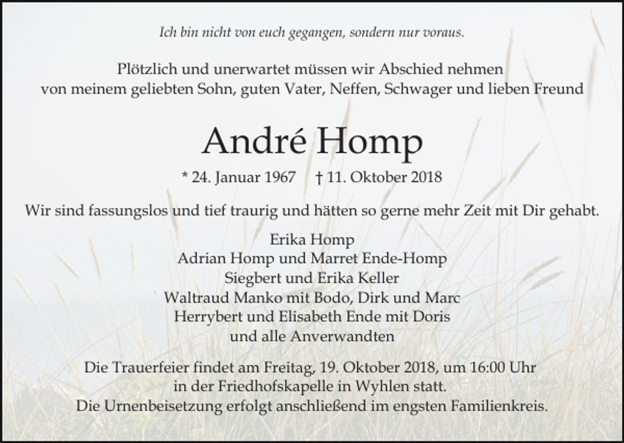 <p>Ich bin nicht von euch gegangen, sondern nur voraus.</p><p>Plötzlich und unerwartet müssen wir Abschied nehmen<br />von meinem geliebten Sohn, guten Vater, Neffen, Schwager und lieben Freund</p><p>André Homp<br />* 24. Januar 1967</p><p>† 11. Oktober 2018</p><p>Wir sind fassungslos und tief traurig und hätten so gerne mehr Zeit mit Dir gehabt.<br />Erika Homp<br />Adrian Homp und Marret Ende-Homp<br />Siegbert und Erika Keller<br />Waltraud Manko mit Bodo, Dirk und Marc<br />Herrybert und Elisabeth Ende mit Doris<br />und alle Anverwandten<br />Die Trauerfeier findet am Freitag, 19. Oktober 2018, um 16:00 Uhr<br />in der Friedhofskapelle in Wyhlen statt.<br />Die Urnenbeisetzung erfolgt anschließend im engsten Familienkreis.</p>