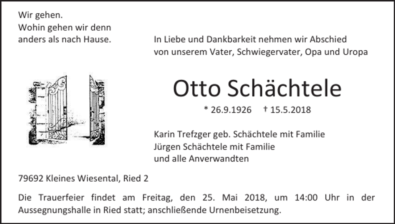 <p>Wir gehen.<br />Wohin gehen wir denn<br />anders als nach Hause.</p><p>In Liebe und Dankbarkeit nehmen wir Abschied<br />von unserem Vater, Schwiegervater, Opa und Uropa</p><p>Otto Schächtele<br />* 26.9.1926</p><p>† 15.5.2018</p><p>Karin Trefzger geb. Schächtele mit Familie<br />Jürgen Schächtele mit Familie<br />und alle Anverwandten<br />79692 Kleines Wiesental, Ried 2<br />Die Trauerfeier findet am Freitag, den 25. Mai 2018, um 14:00 Uhr in der<br />Aussegnungshalle in Ried statt; anschließende Urnenbeisetzung.</p>