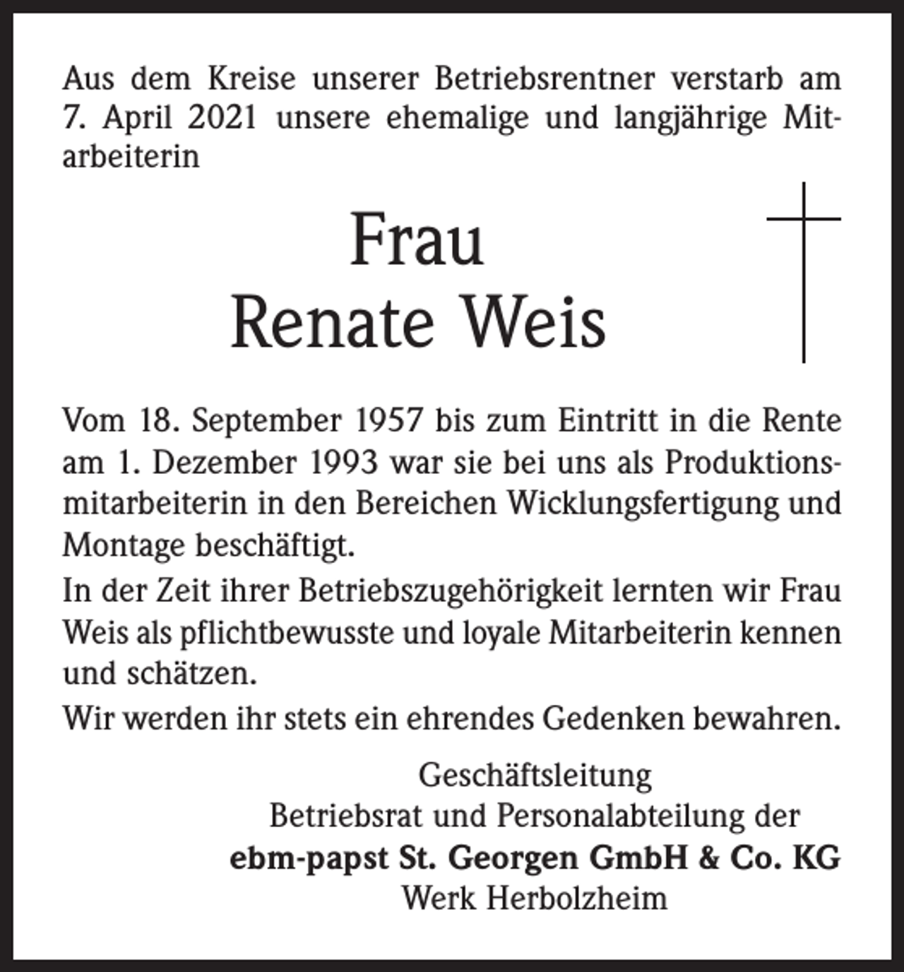 <p>Aus dem Kreise unserer Betriebsrentner verstarb am<br />7. April 2021 unsere ehemalige und langjährige Mitarbeiterin</p><p>Frau<br />Renate Weis<br />Vom 18. September 1957 bis zum Eintritt in die Rente<br />am 1. Dezember 1993 war sie bei uns als Produktionsmitarbeiterin in den Bereichen Wicklungsfertigung und<br />Montage beschäftigt.<br />In der Zeit ihrer Betriebszugehörigkeit lernten wir Frau<br />Weis als pflichtbewusste und loyale Mitarbeiterin kennen<br />und schätzen.<br />Wir werden ihr stets ein ehrendes Gedenken bewahren.<br />Geschäftsleitung<br />Betriebsrat und Personalabteilung der<br />ebm-papst St. Georgen GmbH &amp; Co. KG<br />Werk Herbolzheim</p>
