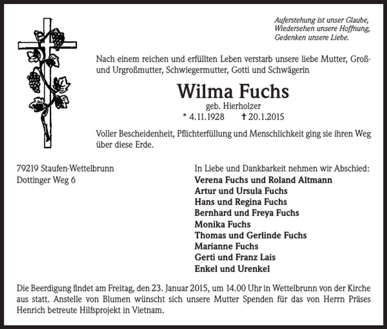 <p>Auferstehung ist unser Glaube,<br />Wiedersehen unsere Hoffnung,<br />Gedenken unsere Liebe.</p><p>Nach einem reichen und erfüllten Leben verstarb unsere liebe Mutter, Großund Urgroßmutter, Schwiegermutter, Gotti und Schwägerin</p><p>Wilma Fuchs<br />geb. Hierholzer<br />* 4.11.1928<br />= 20.1.2015</p><p>Voller Bescheidenheit, Pflichterfüllung und Menschlichkeit ging sie ihren Weg<br />über diese Erde.<br />79219 Staufen-Wettelbrunn<br />In Liebe und Dankbarkeit nehmen wir Abschied:<br />Dottinger Weg 6 Verena Fuchs und Roland Altmann<br />Artur und Ursula Fuchs<br />Hans und Regina Fuchs<br />Bernhard und Freya Fuchs<br />Monika Fuchs<br />Thomas und Gerlinde Fuchs<br />Marianne Fuchs<br />Gerti und Franz Lais<br />Enkel und Urenkel<br />Die Beerdigung findet am Freitag, den 23. Januar 2015, um 14.00 Uhr in Wettelbrunn von der Kirche<br />aus statt. Anstelle von Blumen wünscht sich unsere Mutter Spenden für das von Herrn Präses<br />Henrich betreute Hilfsprojekt in Vietnam.</p>
