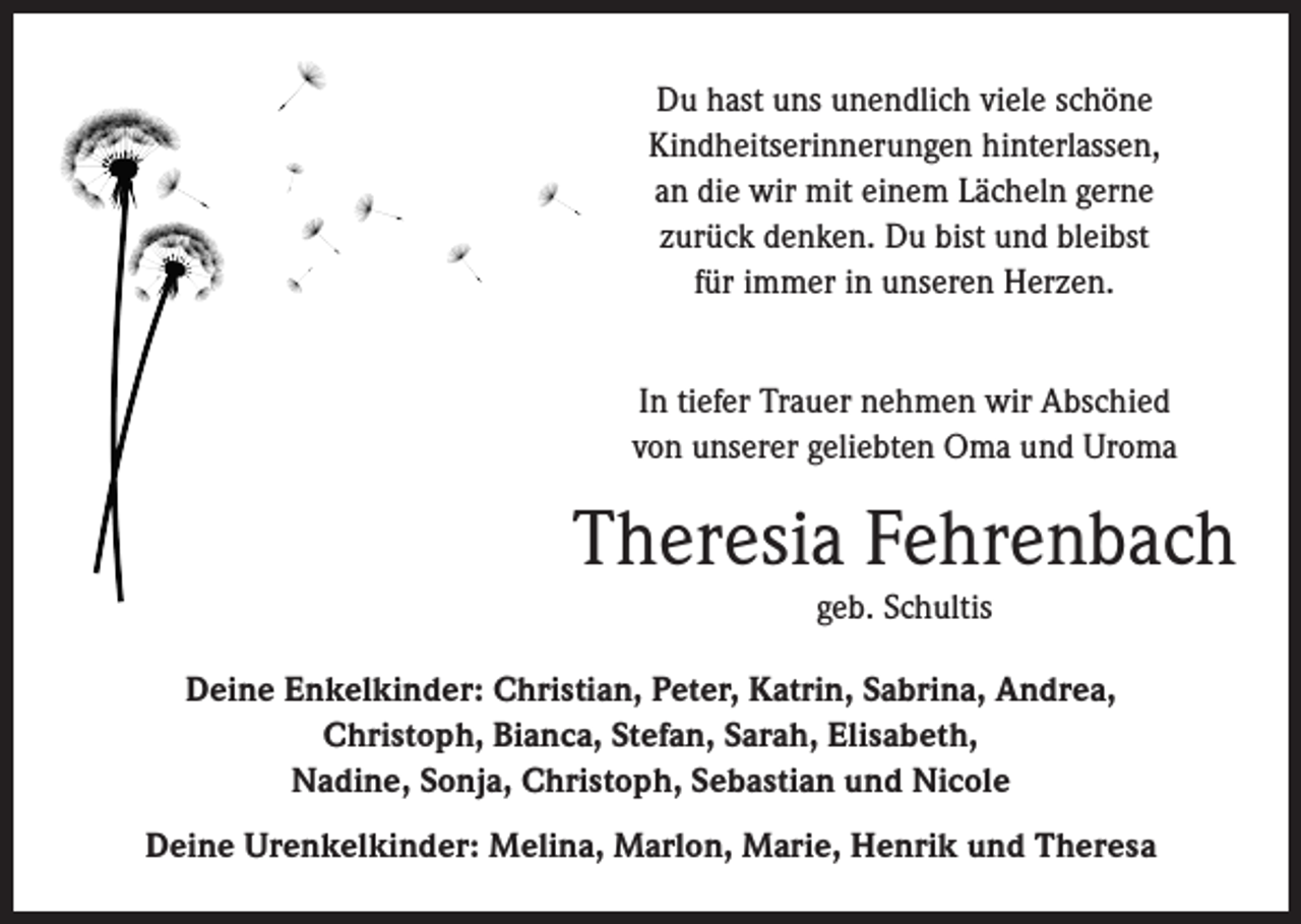 <p>Du hast uns unendlich viele schöne<br />Kindheitserinnerungen hinterlassen,<br />an die wir mit einem Lächeln gerne<br />zurück denken. Du bist und bleibst<br />für immer in unseren Herzen.<br />In tiefer Trauer nehmen wir Abschied<br />von unserer geliebten Oma und Uroma</p><p>Theresia Fehrenbach<br />geb. Schultis<br />Deine Enkelkinder: Christian, Peter, Katrin, Sabrina, Andrea,<br />Christoph, Bianca, Stefan, Sarah, Elisabeth,<br />Nadine, Sonja, Christoph, Sebastian und Nicole<br />Deine Urenkelkinder: Melina, Marlon, Marie, Henrik und Theresa</p>
