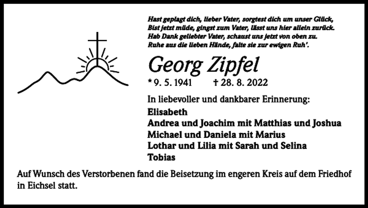 <p>Hast geplagt dich, lieber Vater, sorgtest dich um unser Glück,<br />Bist jetzt müde, gingst zum Vater, lässt uns hier allein zurück.<br />Hab Dank geliebter Vater, schaust uns jetzt von oben zu.<br />Ruhe aus die lieben Hände, falte sie zur ewigen Ruh’.</p><p>Georg Zipfel</p><p>* 9. 5. 1941 † 28. 8. 2022<br />In liebevoller und dankbarer Erinnerung:<br />Elisabeth<br />Andrea und Joachim mit Matthias und Joshua<br />Michael und Daniela mit Marius<br />Lothar und Lilia mit Sarah und Selina<br />Tobias<br />Auf Wunsch des Verstorbenen fand die Beisetzung im engeren Kreis auf dem Friedhof<br />in Eichsel statt.</p>