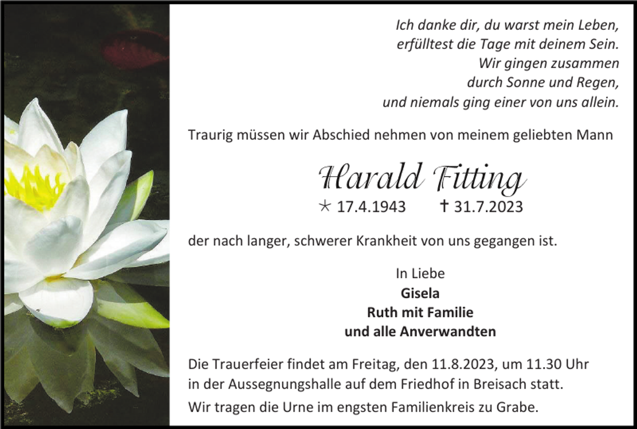 <p>Ich danke dir, du warst mein Leben,<br />erfülltest die Tage mit deinem Sein.<br />Wir gingen zusammen<br />durch Sonne und Regen,<br />und niemals ging einer von uns allein.<br />Traurig müssen wir Abschied nehmen von meinem geliebten Mann</p><p>* 17.4.1943</p><p>† 31.7.2023</p><p>der nach langer, schwerer Krankheit von uns gegangen ist.<br />In Liebe<br />Gisela<br />Ruth mit Familie<br />und alle Anverwandten<br />Die Trauerfeier findet am Freitag, den 11.8.2023, um 11.30 Uhr<br />in der Aussegnungshalle auf dem Friedhof in Breisach statt.<br />Wir tragen die Urne im engsten Familienkreis zu Grabe.</p>