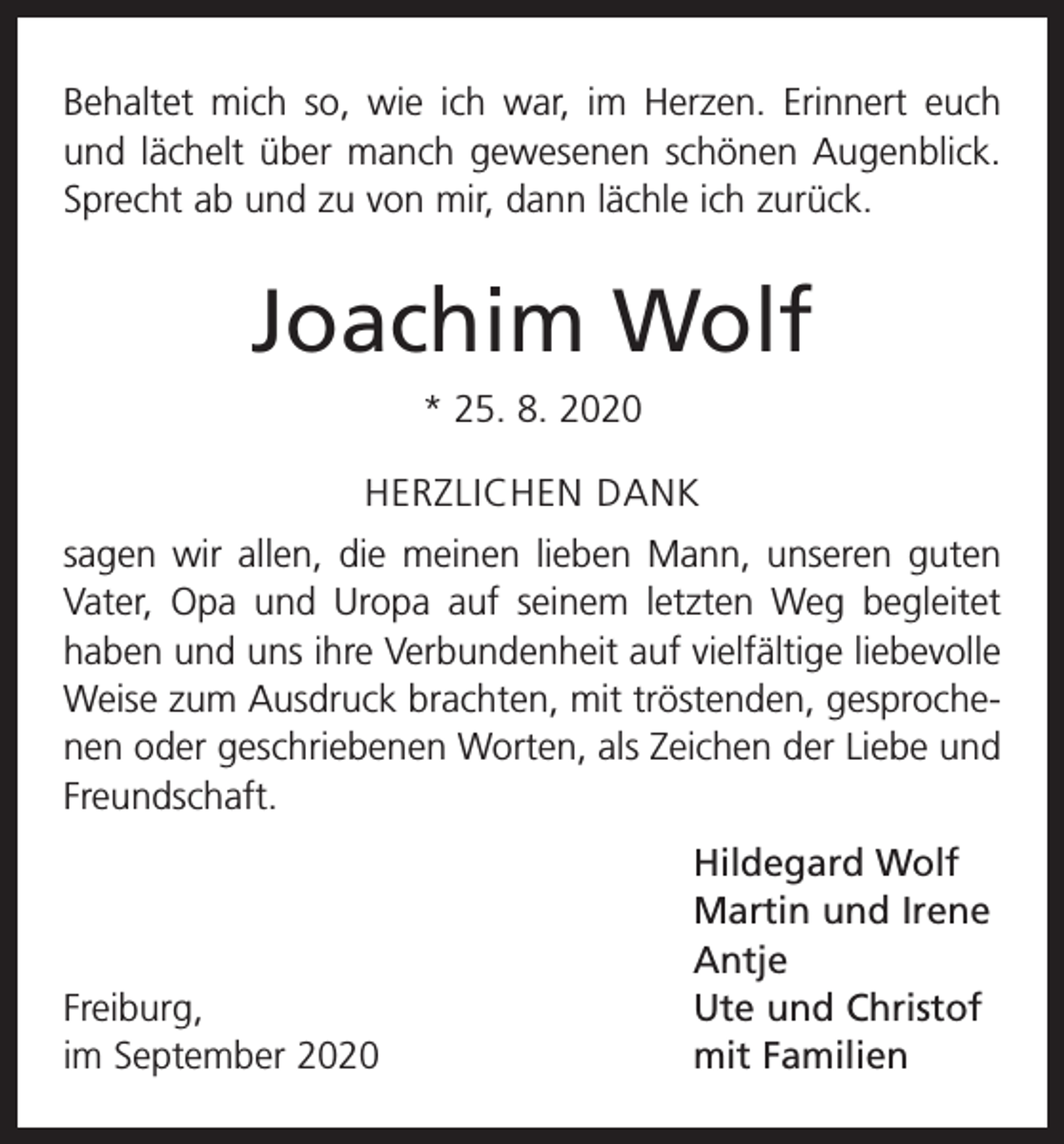 <p>Behaltet mich so, wie ich war, im Herzen. Erinnert euch<br />und lächelt über manch gewesenen schönen Augenblick.<br />Sprecht ab und zu von mir, dann lächle ich zurück.</p><p>Joachim Wolf<br />* 25. 8. 2020<br />HERZLICHEN DANK<br />sagen wir allen, die meinen lieben Mann, unseren guten<br />Vater, Opa und Uropa auf seinem letzten Weg begleitet<br />haben und uns ihre Verbundenheit auf vielfältige liebevolle<br />Weise zum Ausdruck brachten, mit tröstenden, gesprochenen oder geschriebenen Worten, als Zeichen der Liebe und<br />Freundschaft.</p><p>Hildegard Wolf</p><p>Martin und Irene<br />Antje<br />Freiburg,<br />Ute und Christof<br />im September 2020<br />mit Familien</p>
