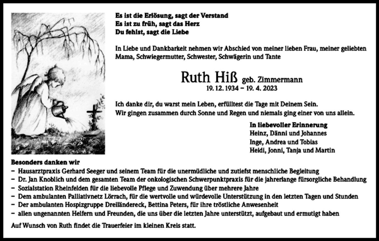 <p>Es ist die Erlösung, sagt der Verstand<br />Es ist zu früh, sagt das Herz<br />Du fehlst, sagt die Liebe<br />In Liebe und Dankbarkeit nehmen wir Abschied von meiner lieben Frau, meiner geliebten<br />Mama, Schwiegermutter, Schwester, Schwägerin und Tante</p><p>Ruth Hiß geb. Zimmermann<br />19. 12. 1934 – 19. 4. 2023</p><p>Ich danke dir, du warst mein Leben, erfülltest die Tage mit Deinem Sein.<br />Wir gingen zusammen durch Sonne und Regen und niemals ging einer von uns allein.<br />In liebevoller Erinnerung<br />Heinz, Dänni und Johannes<br />Inge, Andrea und Tobias<br />Heidi, Jonni, Tanja und Martin<br />Besonders danken wir<br />– Hausarztpraxis Gerhard Seeger und seinem Team für die unermüdliche und zutiefst menschliche Begleitung<br />– Dr. Jan Knoblich und dem gesamten Team der onkologischen Schwerpunktpraxis für die jahrerlange fürsorgliche Behandlung<br />– Sozialstation Rheinfelden für die liebevolle Pflege und Zuwendung über mehrere Jahre<br />– Dem ambulanten Palliativnetz Lörrach, für die wertvolle und würdevolle Unterstützung in den letzten Tagen und Stunden<br />– Der ambulanten Hospizgruppe Dreiländereck, Bettina Peters, für ihre tröstliche Anwesenheit<br />– allen ungenannten Helfern und Freunden, die uns über die letzten Jahre unterstützt, aufgebaut und ermutigt haben<br />Auf Wunsch von Ruth findet die Trauerfeier im kleinen Kreis statt.</p>