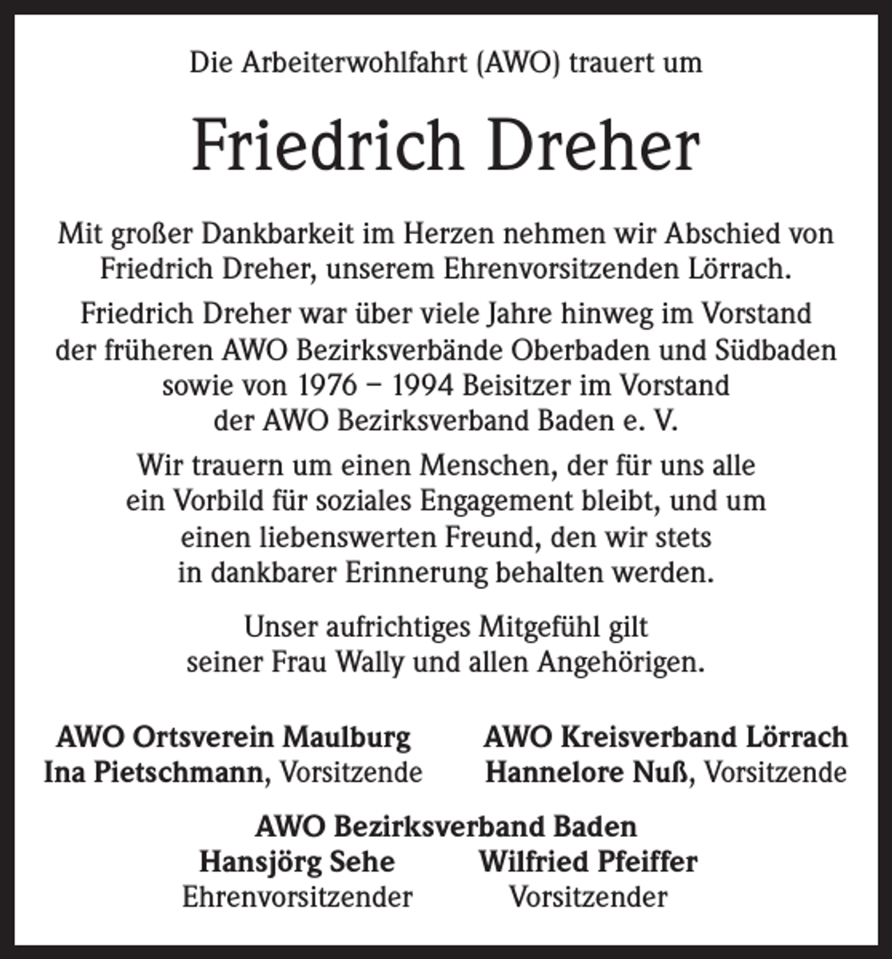 <p>Die Arbeiterwohlfahrt (AWO) trauert um</p><p>Friedrich Dreher<br />Mit großer Dankbarkeit im Herzen nehmen wir Abschied von<br />Friedrich Dreher, unserem Ehrenvorsitzenden Lörrach.<br />Friedrich Dreher war über viele Jahre hinweg im Vorstand<br />der früheren AWO Bezirksverbände Oberbaden und Südbaden<br />sowie von 1976 – 1994 Beisitzer im Vorstand<br />der AWO Bezirksverband Baden e. V.<br />Wir trauern um einen Menschen, der für uns alle<br />ein Vorbild für soziales Engagement bleibt, und um<br />einen liebenswerten Freund, den wir stets<br />in dankbarer Erinnerung behalten werden.<br />Unser aufrichtiges Mitgefühl gilt<br />seiner Frau Wally und allen Angehörigen.<br />AWO Ortsverein Maulburg<br />Ina Pietschmann, Vorsitzende</p><p>AWO Kreisverband Lörrach<br />Hannelore Nuß, Vorsitzende</p><p>AWO Bezirksverband Baden<br />Hansjörg Sehe<br />Wilfried Pfeiffer<br />Ehrenvorsitzender<br />Vorsitzender</p>