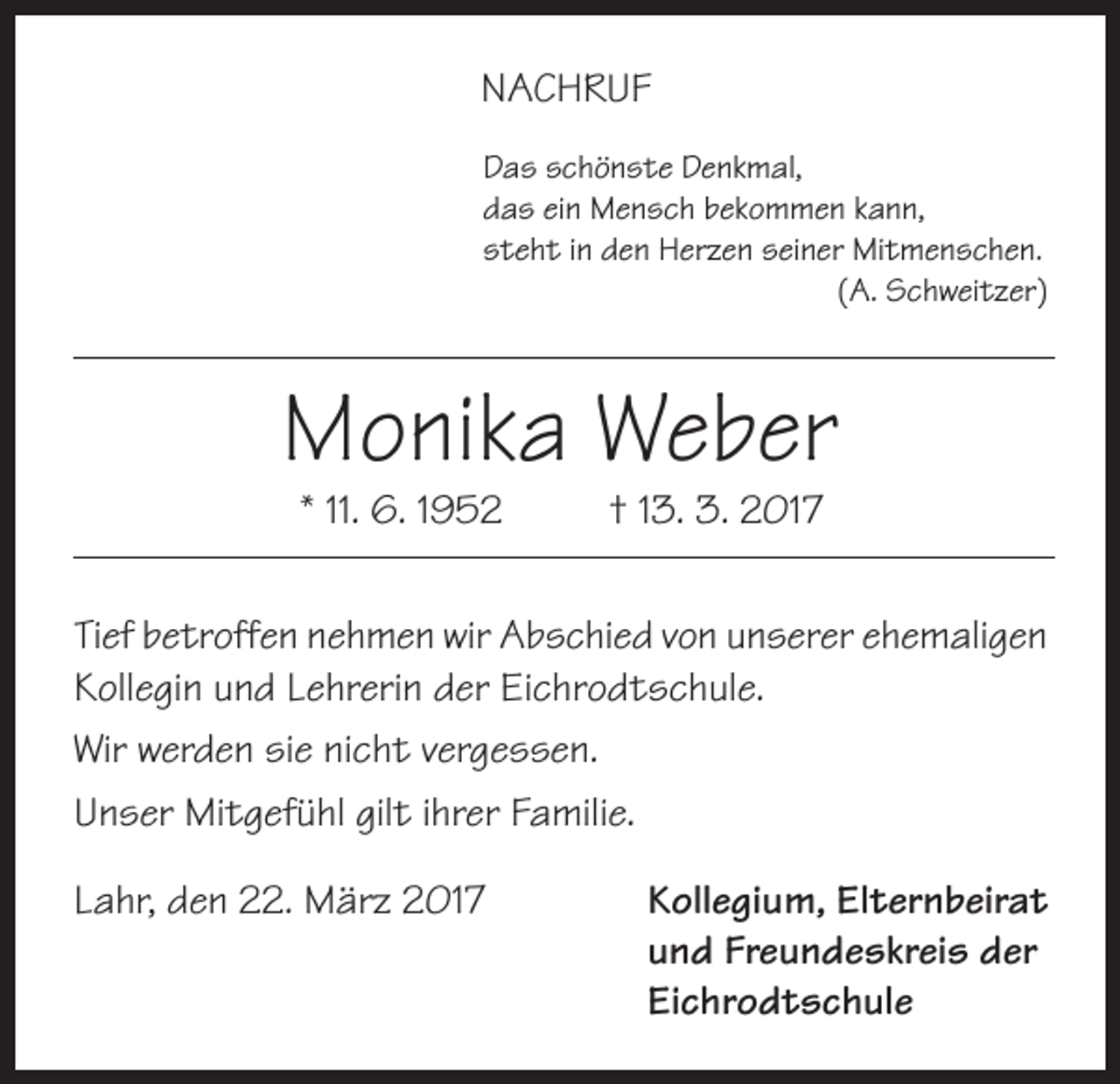 <p>NACHRUF<br />Das schönste Denkmal,<br />das ein Mensch bekommen kann,<br />steht in den Herzen seiner Mitmenschen.</p><p>(A. Schweitzer)</p><p>Monika Weber<br />* 11. 6. 1952</p><p>† 13. 3. 2017</p><p>Tief betroffen nehmen wir Abschied von unserer ehemaligen<br />Kollegin und Lehrerin der Eichrodtschule.<br />Wir werden sie nicht vergessen.<br />Unser Mitgefühl gilt ihrer Familie.<br />Lahr, den 22. März 2017 Kollegium, Elternbeirat<br />und Freundeskreis der<br />Eichrodtschule</p>