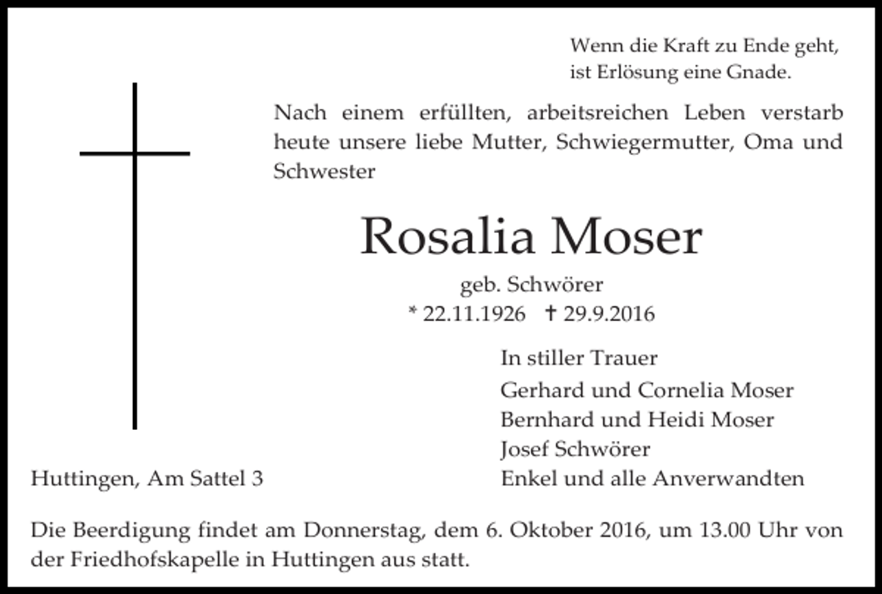 <p>Wenn die Kraft zu Ende geht,<br />ist Erlösung eine Gnade.</p><p>Nach einem erfüllten, arbeitsreichen Leben verstarb<br />heute unsere liebe Mutter, Schwiegermutter, Oma und<br />Schwester</p><p>Rosalia Moser<br />geb. Schwörer<br />* 22.11.1926  29.9.2016</p><p>Huttingen, Am Sattel 3</p><p>In stiller Trauer<br />Gerhard und Cornelia Moser<br />Bernhard und Heidi Moser<br />Josef Schwörer<br />Enkel und alle Anverwandten</p><p>Die Beerdigung findet am Donnerstag, dem 6. Oktober 2016, um 13.00 Uhr von<br />der Friedhofskapelle in Huttingen aus statt.</p>