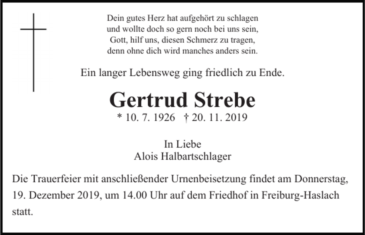 <p>Dein gutes Herz hat aufgehört zu schlagen<br />und wollte doch so gern noch bei uns sein,<br />Gott, hilf uns, diesen Schmerz zu tragen,<br />denn ohne dich wird manches anders sein.</p><p>Ein langer Lebensweg ging friedlich zu Ende.</p><p>Gertrud Strebe<br />* 10. 7. 1926 † 20. 11. 2019<br />In Liebe<br />Alois Halbartschlager<br />Die Trauerfeier mit anschließender Urnenbeisetzung findet am Donnerstag,<br />19. Dezember 2019, um 14.00 Uhr auf dem Friedhof in Freiburg-Haslach<br />statt.</p>