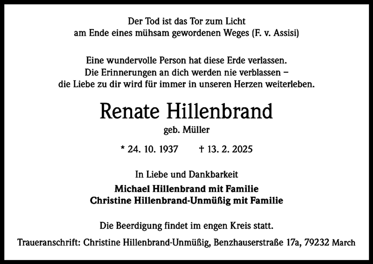 <p>Der Tod ist das Tor zum Licht<br />am Ende eines mühsam gewordenen Weges (F. v. Assisi)<br />Eine wundervolle Person hat diese Erde verlassen.<br />Die Erinnerungen an dich werden nie verblassen –<br />die Liebe zu dir wird für immer in unseren Herzen weiterleben.</p><p>Renate Hillenbrand<br />geb. Müller</p><p>* 24. 10. 1937 † 13. 2. 2025<br />In Liebe und Dankbarkeit<br />Michael Hillenbrand mit Familie<br />Christine Hillenbrand-Unmüßig mit Familie<br />Die Beerdigung findet im engen Kreis statt.<br />Traueranschrift: Christine Hillenbrand-Unmüßig, Benzhauserstraße 17a, 79232 March</p>