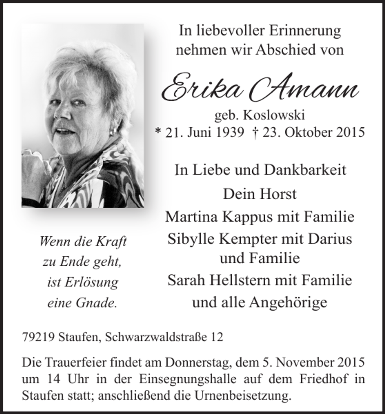<p>In liebevoller Erinnerung<br />nehmen wir Abschied von</p><p>Erika Amann</p><p>geb. Koslowski<br />* 21. Juni 1939 † 23. Oktober 2015</p><p>In Liebe und Dankbarkeit</p><p>Wenn die Kraft<br />zu Ende geht,<br />ist Erlösung<br />eine Gnade.</p><p>Dein Horst<br />Martina Kappus mit Familie<br />Sibylle Kempter mit Darius<br />und Familie<br />Sarah Hellstern mit Familie<br />und alle Angehörige</p><p>79219 Staufen, Schwarzwaldstraße 12</p><p>Die Trauerfeier findet am Donnerstag, dem 5. November 2015<br />um 14 Uhr in der Einsegnungshalle auf dem Friedhof in<br />Staufen statt; anschließend die Urnenbeisetzung.</p>