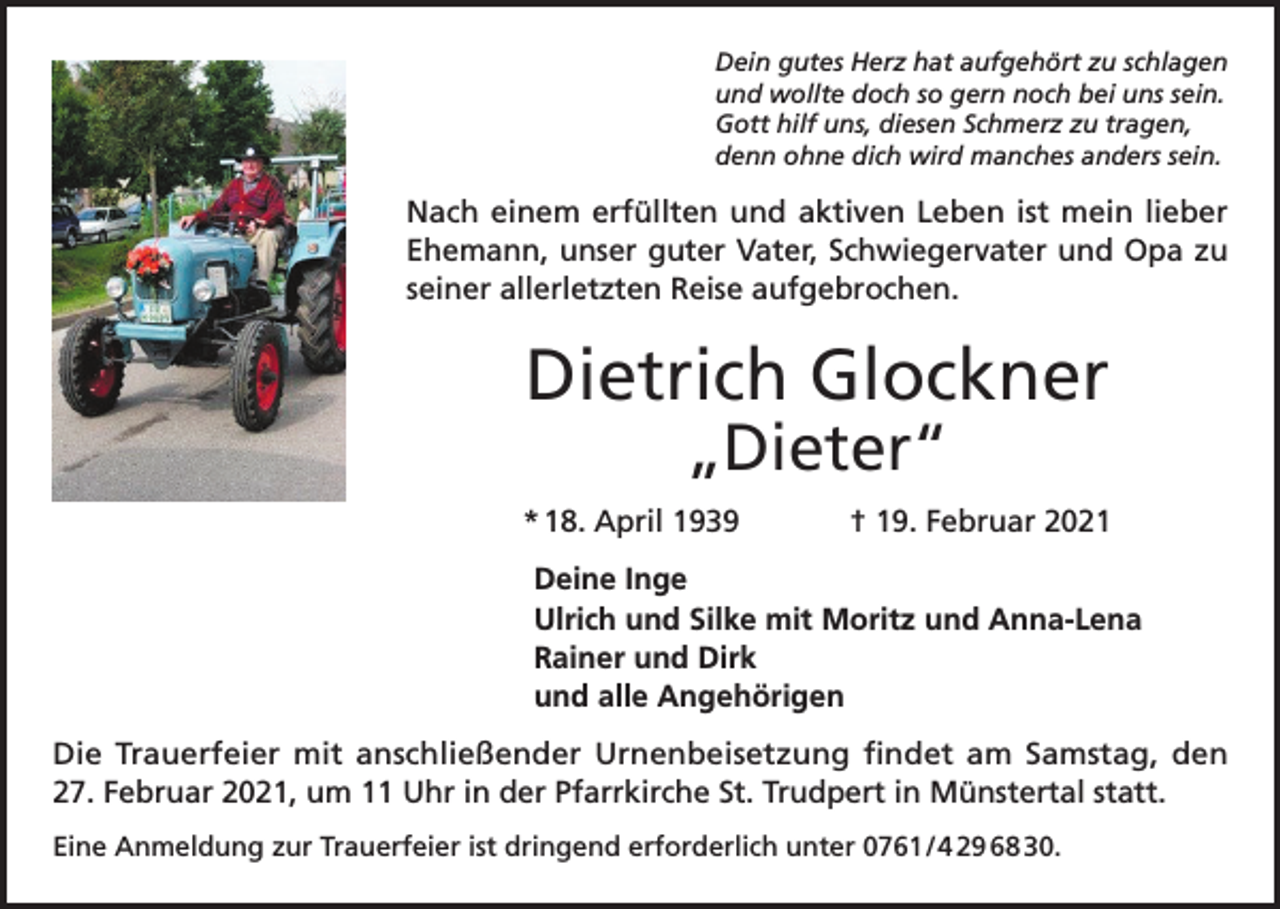 <p>Dein gutes Herz hat aufgehört zu schlagen<br />und wollte doch so gern noch bei uns sein.<br />Gott hilf uns, diesen Schmerz zu tragen,<br />denn ohne dich wird manches anders sein.</p><p>Nach einem erfüllten und aktiven Leben ist mein lieber<br />Ehemann, unser guter Vater, Schwiegervater und Opa zu<br />seiner allerletzten Reise aufgebrochen.</p><p>Dietrich Glockner<br />„Dieter“</p><p>* 18. April 1939</p><p>† 19. Februar 2021</p><p>Deine Inge<br />Ulrich und Silke mit Moritz und Anna-Lena<br />Rainer und Dirk<br />und alle Angehörigen<br />Die Trauerfeier mit anschließender Urnenbeisetzung findet am Samstag, den<br />27. Februar 2021, um 11 Uhr in der Pfarrkirche St. Trudpert in Münstertal statt.<br />Eine Anmeldung zur Trauerfeier ist dringend erforderlich unter 0761 / 4 29 68 30.</p>