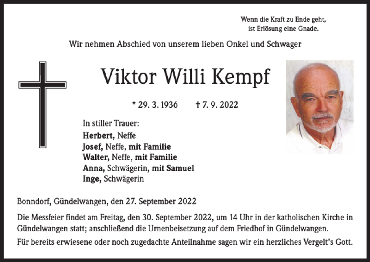 <p>Wenn die Kraft zu Ende geht,<br />ist Erlösung eine Gnade.</p><p>Wir nehmen Abschied von unserem lieben Onkel und Schwager</p><p>Viktor Willi Kempf<br />* 29. 3. 1936 † 7. 9. 2022<br />In stiller Trauer:<br />Herbert, Neffe<br />Josef, Neffe, mit Familie<br />Walter, Neffe, mit Familie<br />Anna, Schwägerin, mit Samuel<br />Inge, Schwägerin<br />Bonndorf, Gündelwangen, den 27. September 2022<br />Die Messfeier findet am Freitag, den 30. September 2022, um 14 Uhr in der katholischen Kirche in<br />Gündelwangen statt; anschließend die Urnenbeisetzung auf dem Friedhof in Gündelwangen.<br />Für bereits erwiesene oder noch zugedachte Anteilnahme sagen wir ein herzliches Vergelt’s Gott.</p>