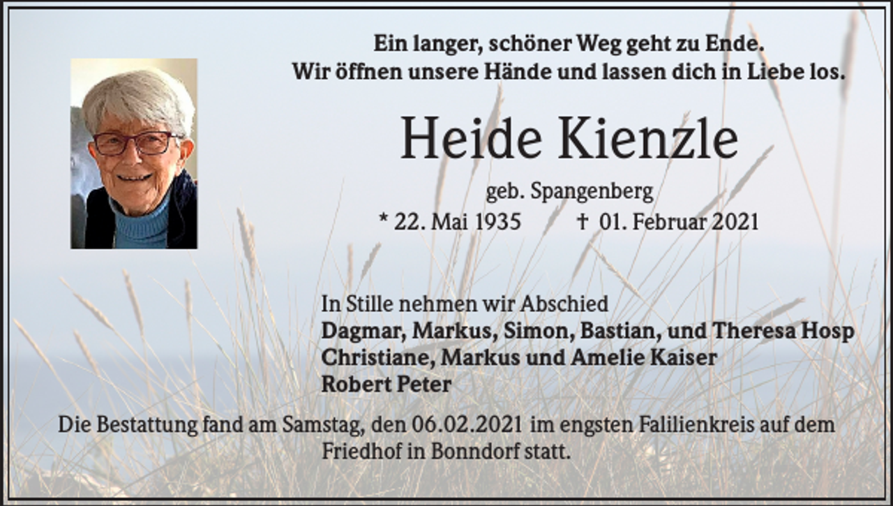 <p>Ein langer, schöner Weg geht zu Ende.<br />Wir öffnen unsere Hände und lassen dich in Liebe los.</p><p>Heide Kienzle<br />geb. Spangenberg<br />* 22. Mai 1935<br />† 01. Februar 2021<br />In Stille nehmen wir Abschied<br />Dagmar, Markus, Simon, Bastian, und Theresa Hosp<br />Christiane, Markus und Amelie Kaiser<br />Robert Peter<br />Die Bestattung fand am Samstag, den 06.02.2021 im engsten Falilienkreis auf dem<br />Friedhof in Bonndorf statt.</p>