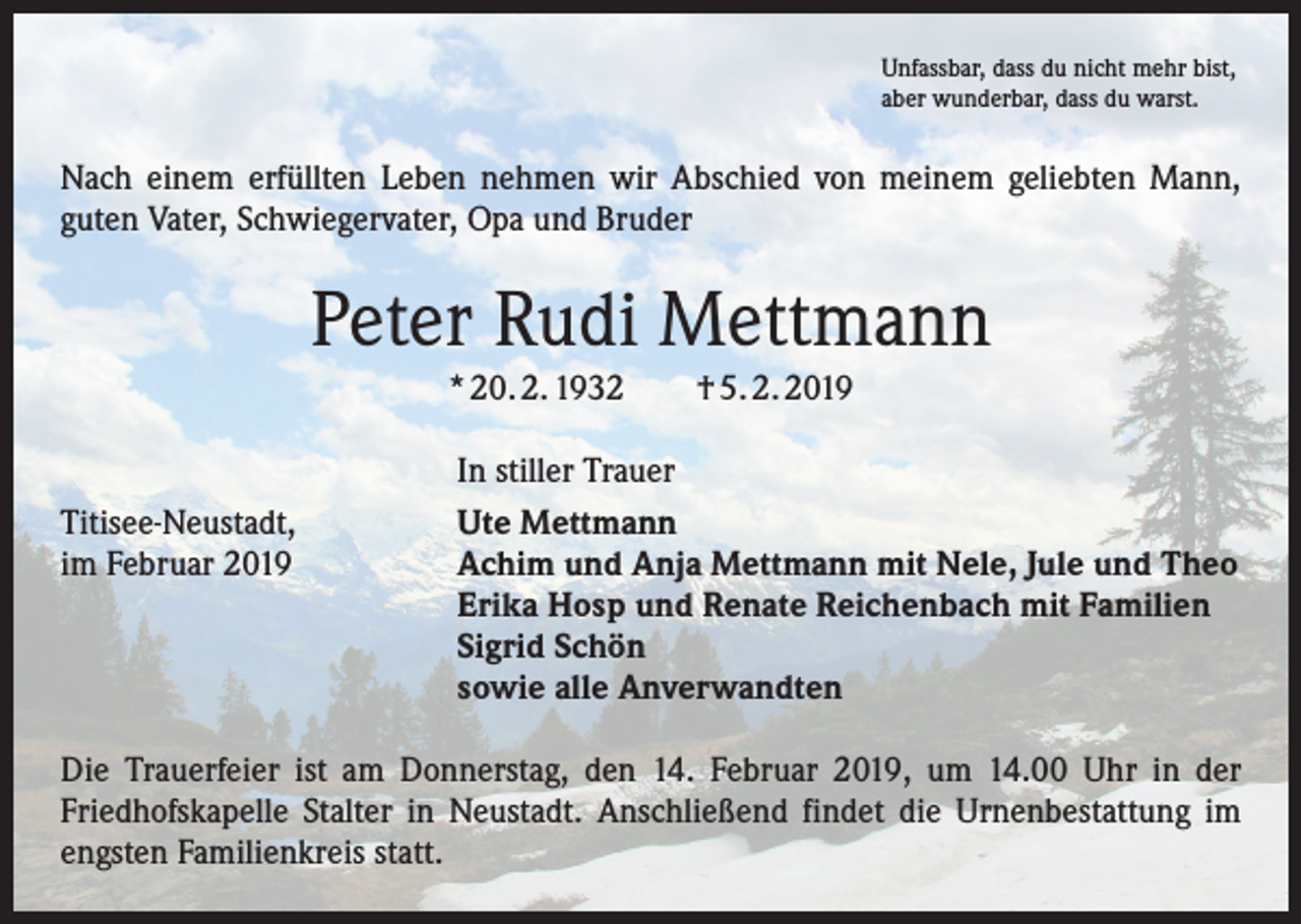 <p>Unfassbar, dass du nicht mehr bist,<br />aber wunderbar, dass du warst.</p><p>Nach einem erfüllten Leben nehmen wir Abschied von meinem geliebten Mann,<br />­guten Vater, Schwiegervater, Opa und Bruder</p><p>Peter Rudi Mettmann<br />* 20. 2. 1932 † 5. 2. 2019</p><p>Titisee-Neustadt,<br />im Februar 2019</p><p>In stiller Trauer<br />Ute Mettmann<br />Achim und Anja Mettmann mit Nele, Jule und Theo<br />Erika Hosp und Renate Reichenbach mit Familien<br />Sigrid Schön<br />sowie alle Anverwandten</p><p>Die Trauerfeier ist am Donnerstag, den 14. Februar 2019, um 14.00 Uhr in der<br />­Friedhofskapelle Stalter in Neustadt. Anschließend findet die Urnenbestattung im<br />engsten Familienkreis statt.</p>