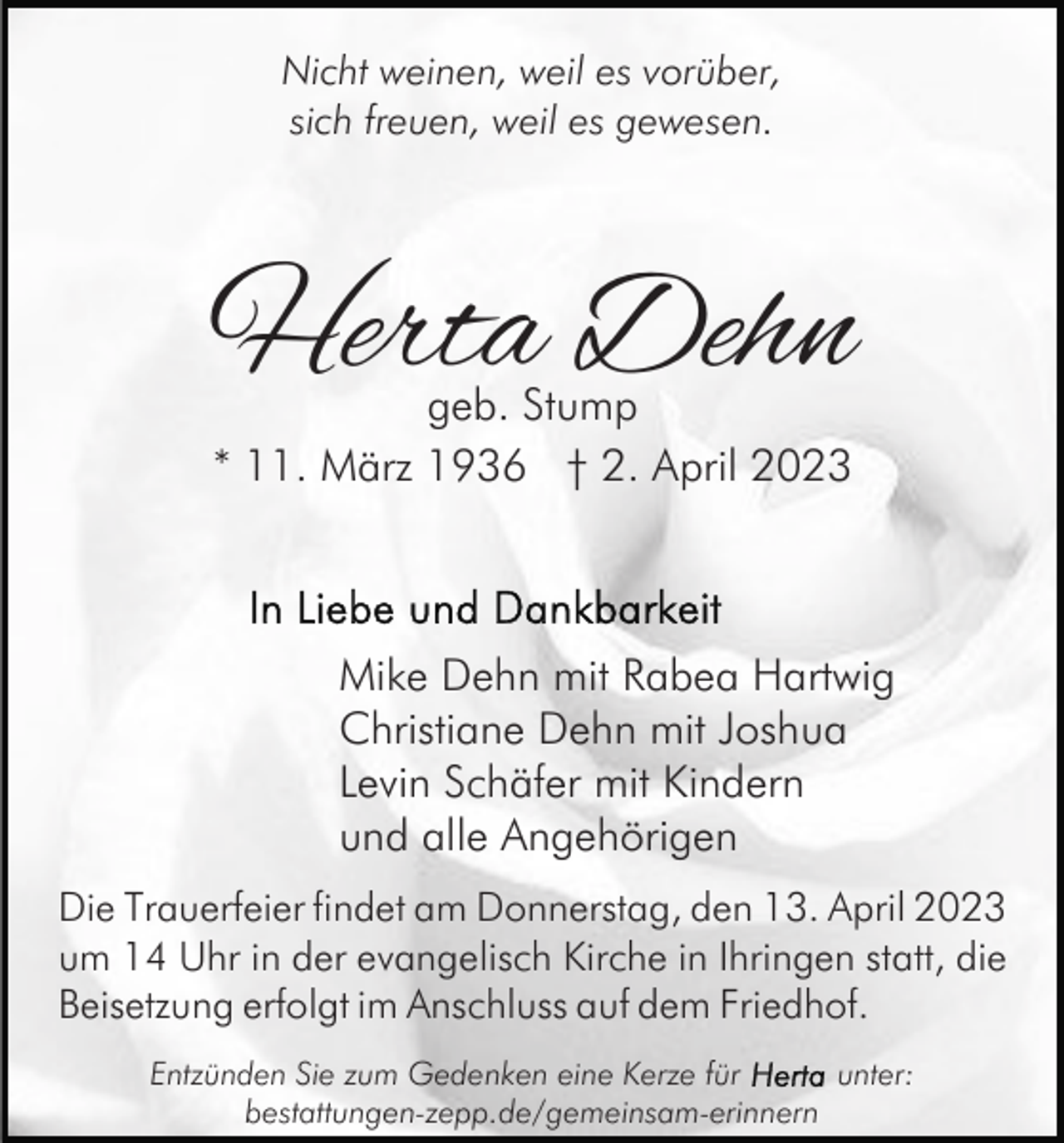 <p>Nicht weinen, weil es vorüber,<br />sich freuen, weil es gewesen.</p><p>Herta Dehn<br />geb. Stump<br />* 11. März 1936 † 2. April 2023</p><p>Mike Dehn mit Rabea Hartwig<br />Christiane Dehn mit Joshua<br />Levin Schäfer mit Kindern<br />und alle Angehörigen<br />Die Trauerfeier findet am Donnerstag, den 13. April 2023<br />um 14 Uhr in der evangelisch Kirche in Ihringen statt, die<br />Beisetzung erfolgt im Anschluss auf dem Friedhof.<br />Entzünden Sie zum Gedenken eine Kerze für<br />unter:<br />bestattungen-zepp.de/gemeinsam-erinnern</p>