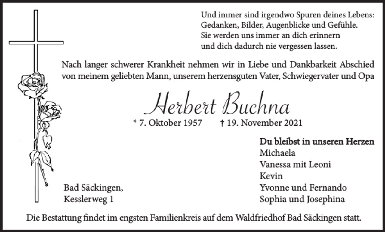 <p>Und immer sind irgendwo Spuren deines Lebens:<br />Gedanken, Bilder, Augenblicke und Gefühle.<br />Sie werden uns immer an dich erinnern<br />und dich dadurch nie vergessen lassen.</p><p>Nach langer schwerer Krankheit nehmen wir in Liebe und Dankbarkeit Abschied<br />von meinem geliebten Mann, unserem herzensguten Vater, Schwiegervater und Opa</p><p>Herbert Buchna<br />* 7. Oktober 1957</p><p>Bad Säckingen,<br />Kesslerweg 1</p><p>† 19. November 2021<br />Du bleibst in unseren Herzen<br />Michaela<br />Vanessa mit Leoni<br />Kevin<br />Yvonne und Fernando<br />Sophia und Josephina</p><p>Die Bestattung findet im engsten Familienkreis auf dem Waldfriedhof Bad Säckingen statt.</p>