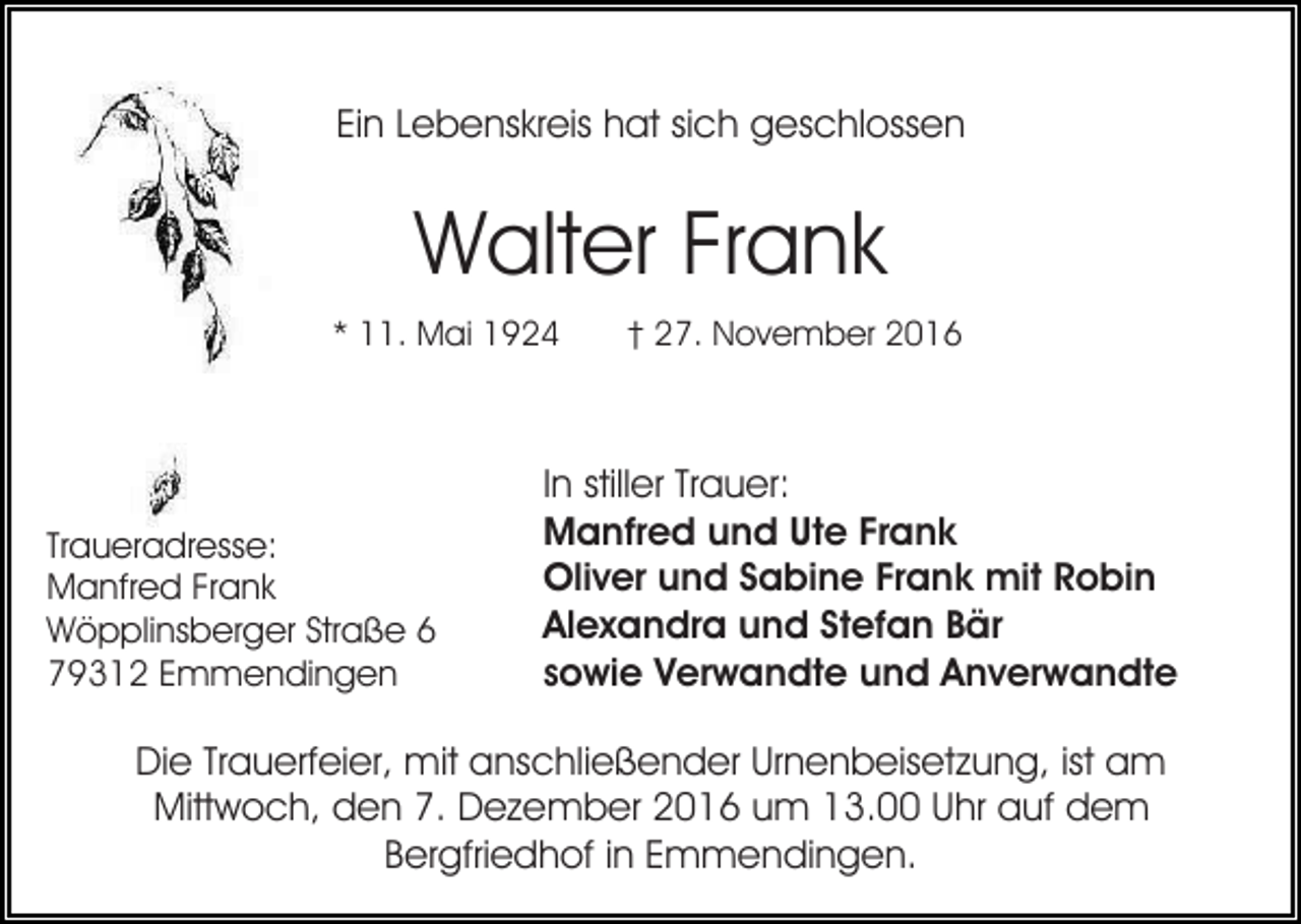 <p>Ein Lebenskreis hat sich geschlossen</p><p>Walter Frank<br />* 11. Mai 1924</p><p>Traueradresse:<br />Manfred Frank<br />Wöpplinsberger Straße 6<br />79312 Emmendingen</p><p>† 27. November 2016</p><p>In stiller Trauer:<br />Manfred und Ute Frank<br />Oliver und Sabine Frank mit Robin<br />Alexandra und Stefan Bär<br />sowie Verwandte und Anverwandte</p><p>Die Trauerfeier, mit anschließender Urnenbeisetzung, ist am<br />Mittwoch, den 7. Dezember 2016 um 13.00 Uhr auf dem<br />Bergfriedhof in Emmendingen.</p>