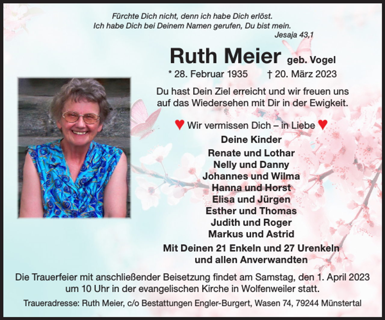 <p>Fürchte Dich nicht, denn ich habe Dich erlöst.<br />Ich habe Dich bei Deinem Namen gerufen, Du bist mein.<br />Jesaja 43,1</p><p>Ruth Meier geb. Vogel<br />* 28. Februar 1935 † 20. März 2023</p><p>Foto</p><p>Du hast Dein Ziel erreicht und wir freuen uns<br />auf das Wiedersehen mit Dir in der Ewigkeit.</p><p>♥ Wir vermissen Dich – in Liebe ♥<br />Deine Kinder<br />Renate und Lothar<br />Nelly und Danny<br />Johannes und Wilma<br />Hanna und Horst<br />Elisa und Jürgen<br />Esther und Thomas<br />Judith und Roger<br />Markus und Astrid<br />Mit Deinen 21 Enkeln und 27 Urenkeln<br />und allen Anverwandten<br />Die Trauerfeier mit anschließender Beisetzung findet am Samstag, den 1. April 2023<br />um 10 Uhr in der evangelischen Kirche in Wolfenweiler statt.<br />Traueradresse: Ruth Meier, c/o Bestattungen Engler-Burgert, Wasen 74, 79244 Münstertal</p>