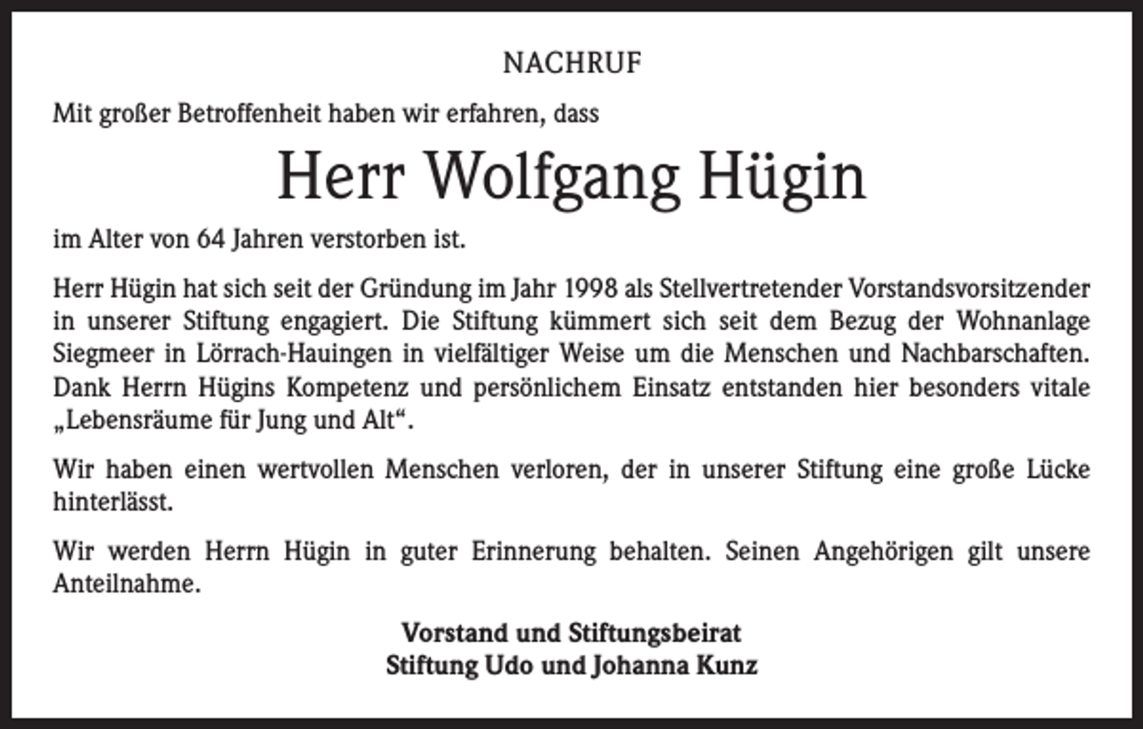 <p>NACHRUF<br />Mit großer Betroffenheit haben wir erfahren, dass</p><p>Herr Wolfgang Hügin<br />im Alter von 64 Jahren verstorben ist.<br />Herr Hügin hat sich seit der Gründung im Jahr 1998 als Stellvertretender Vorstandsvorsitzender<br />in unserer Stiftung engagiert. Die Stiftung kümmert sich seit dem Bezug der Wohnanlage<br />­Siegmeer in Lörrach-Hauingen in vielfältiger Weise um die Menschen und Nachbarschaften.<br />Dank Herrn Hügins Kompetenz und persönlichem Einsatz entstanden hier besonders vitale<br />„Lebensräume für Jung und Alt“.<br />Wir haben einen wertvollen Menschen verloren, der in unserer Stiftung eine große Lücke<br />­hinterlässt.<br />Wir werden Herrn Hügin in guter Erinnerung behalten. Seinen Angehörigen gilt unsere<br />­Anteilnahme.<br />Vorstand und Stiftungsbeirat<br />Stiftung Udo und Johanna Kunz</p>