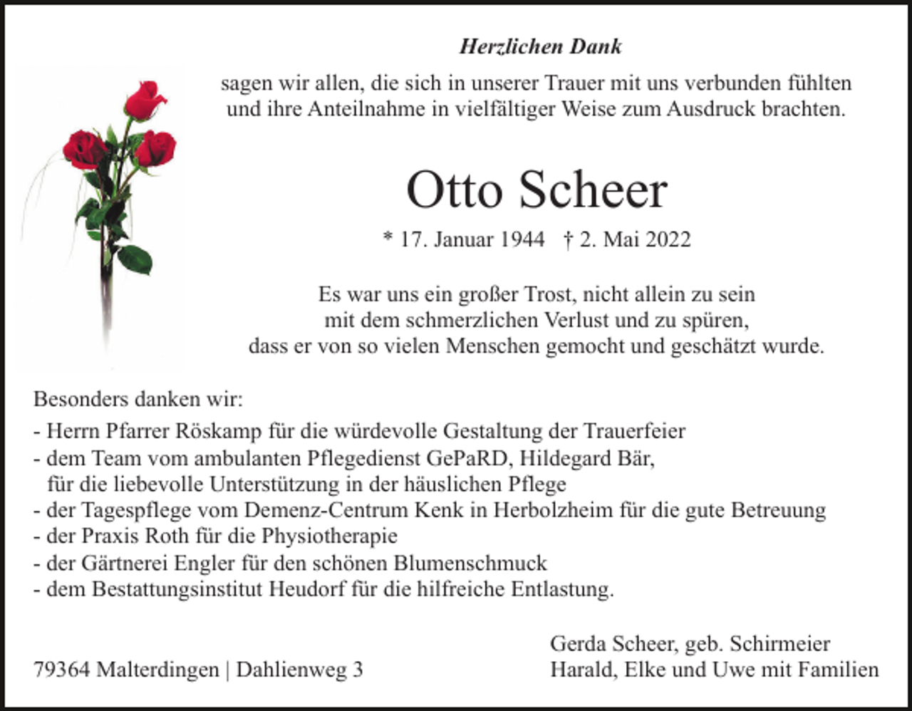 <p>Herzlichen Dank<br />sagen wir allen, die sich in unserer Trauer mit uns verbunden fühlten<br />und ihre Anteilnahme in vielfältiger Weise zum Ausdruck brachten.</p><p>Otto Scheer<br />* 17. Januar 1944 † 2. Mai 2022<br />Es war uns ein großer Trost, nicht allein zu sein<br />mit dem schmerzlichen Verlust und zu spüren,<br />dass er von so vielen Menschen gemocht und geschätzt wurde.<br />Besonders danken wir:<br />- Herrn Pfarrer Röskamp für die würdevolle Gestaltung der Trauerfeier<br />- dem Team vom ambulanten Pflegedienst GePaRD, Hildegard Bär,<br />für die liebevolle Unterstützung in der häuslichen Pflege<br />- der Tagespflege vom Demenz-Centrum Kenk in Herbolzheim für die gute Betreuung<br />- der Praxis Roth für die Physiotherapie<br />- der Gärtnerei Engler für den schönen Blumenschmuck<br />- dem Bestattungsinstitut Heudorf für die hilfreiche Entlastung.</p><p>79364 Malterdingen | Dahlienweg 3</p><p>Gerda Scheer, geb. Schirmeier<br />Harald, Elke und Uwe mit Familien</p>