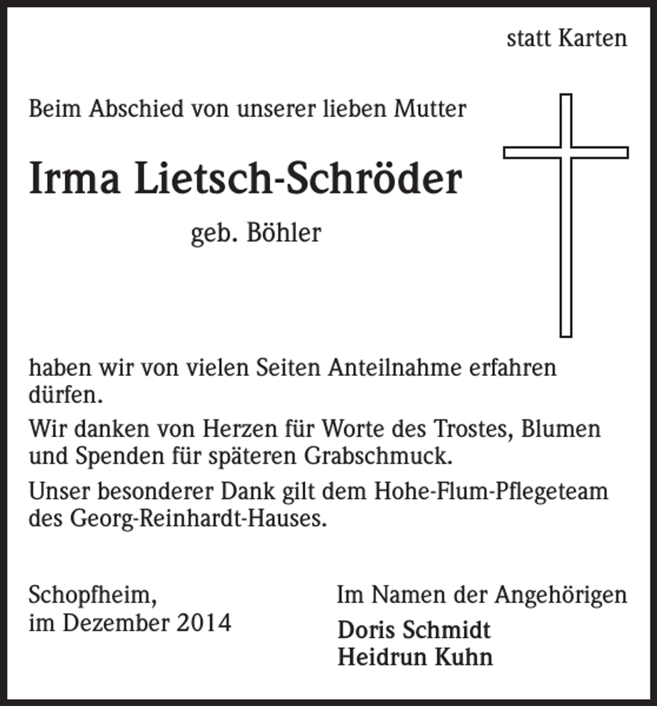 <p>statt Karten</p><p>Beim Abschied von unserer lieben Mutter</p><p>Irma Lietsch-Schröder<br />geb. Böhler</p><p>haben wir von vielen Seiten Anteilnahme erfahren<br />dürfen.<br />Wir danken von Herzen für Worte des Trostes, Blumen<br />und Spenden für späteren Grabschmuck.<br />Unser besonderer Dank gilt dem Hohe-Flum-Pflegeteam<br />des Georg-Reinhardt-Hauses.<br />Schopfheim,<br />im Dezember 2014</p><p>Im Namen der Angehörigen<br />Doris Schmidt<br />Heidrun Kuhn</p>