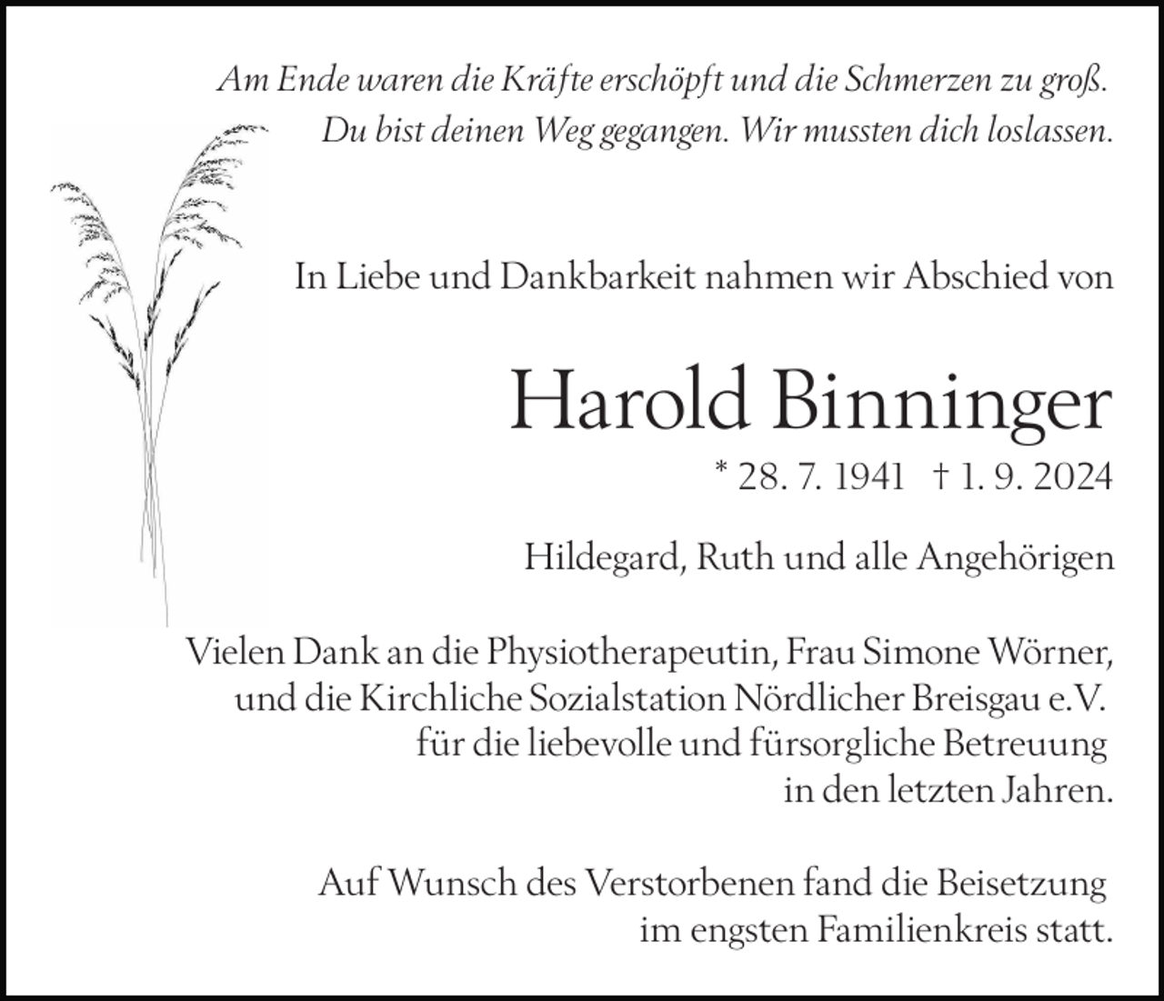 <p>Am Ende waren die Kräfte erschöpft und die Schmerzen zu groß.<br />Du bist deinen Weg gegangen. Wir mussten dich loslassen.</p><p>In Liebe und Dankbarkeit nahmen wir Abschied von</p><p>Harold Binninger<br />* 28. 7. 1941 † 1. 9. 2024<br />Hildegard, Ruth und alle Angehörigen<br />Vielen Dank an die Physiotherapeutin, Frau Simone Wörner,<br />und die Kirchliche Sozialstation Nördlicher Breisgau e.V.<br />für die liebevolle und fürsorgliche Betreuung<br />in den letzten Jahren.<br />Auf Wunsch des Verstorbenen fand die Beisetzung<br />im engsten Familienkreis statt.</p>