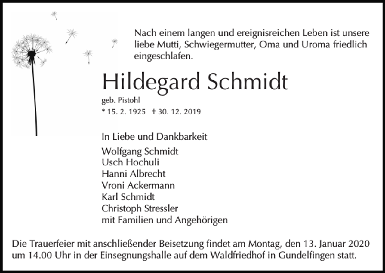 <p>Nach einem langen und ereignisreichen Leben ist unsere<br />liebe Mutti, Schwiegermutter, Oma und Uroma friedlich<br />eingeschlafen.</p><p>Hildegard Schmidt<br />geb. Pistohl<br />* 15. 2. 1925 † 30. 12. 2019</p><p>In Liebe und Dankbarkeit<br />Wolfgang Schmidt<br />Usch Hochuli<br />Hanni Albrecht<br />Vroni Ackermann<br />Karl Schmidt<br />Christoph Stressler<br />mit Familien und Angehörigen<br />Die Trauerfeier mit anschließender Beisetzung findet am Montag, den 13. Januar 2020<br />um 14.00 Uhr in der Einsegnungshalle auf dem Waldfriedhof in Gundelfingen statt.</p>