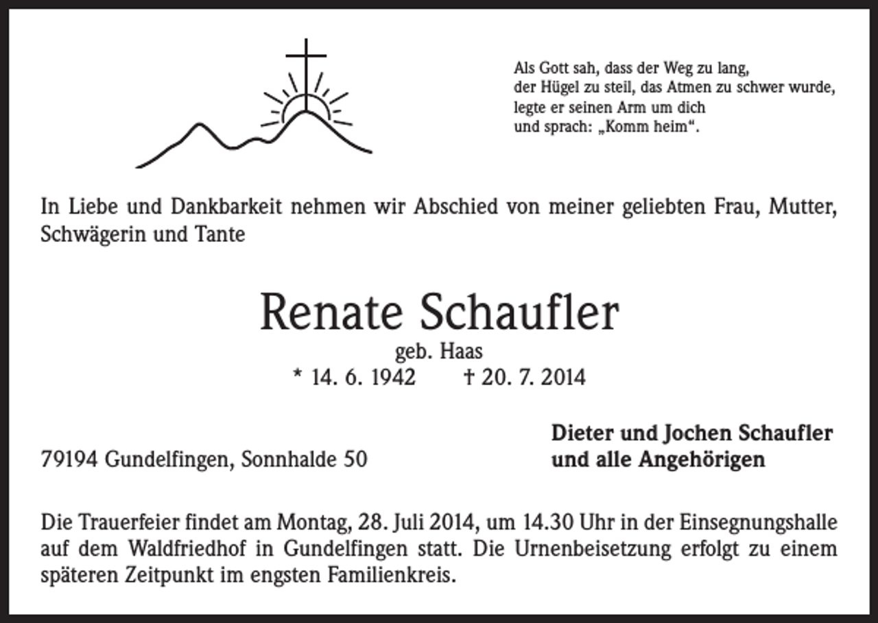 <p>Als Gott sah, dass der Weg zu lang,<br />der Hügel zu steil, das Atmen zu schwer wurde,<br />legte er seinen Arm um dich<br />und sprach: „Komm heim“.</p><p>In Liebe und Dankbarkeit nehmen wir Abschied von meiner geliebten Frau, Mutter,<br />Schwägerin und Tante</p><p>Renate Schaufler<br />geb. Haas<br />* 14. 6. 1942 † 20. 7. 2014</p><p>79194 Gundelfingen, Sonnhalde 50</p><p>Dieter und Jochen Schaufler<br />und alle Angehörigen</p><p>Die Trauerfeier findet am Montag, 28. Juli 2014, um 14.30 Uhr in der Einsegnungs­halle<br />auf dem Waldfriedhof in Gundelfingen statt. Die Urnenbeisetzung erfolgt zu einem<br />späteren Zeitpunkt im engsten Familienkreis.</p>
