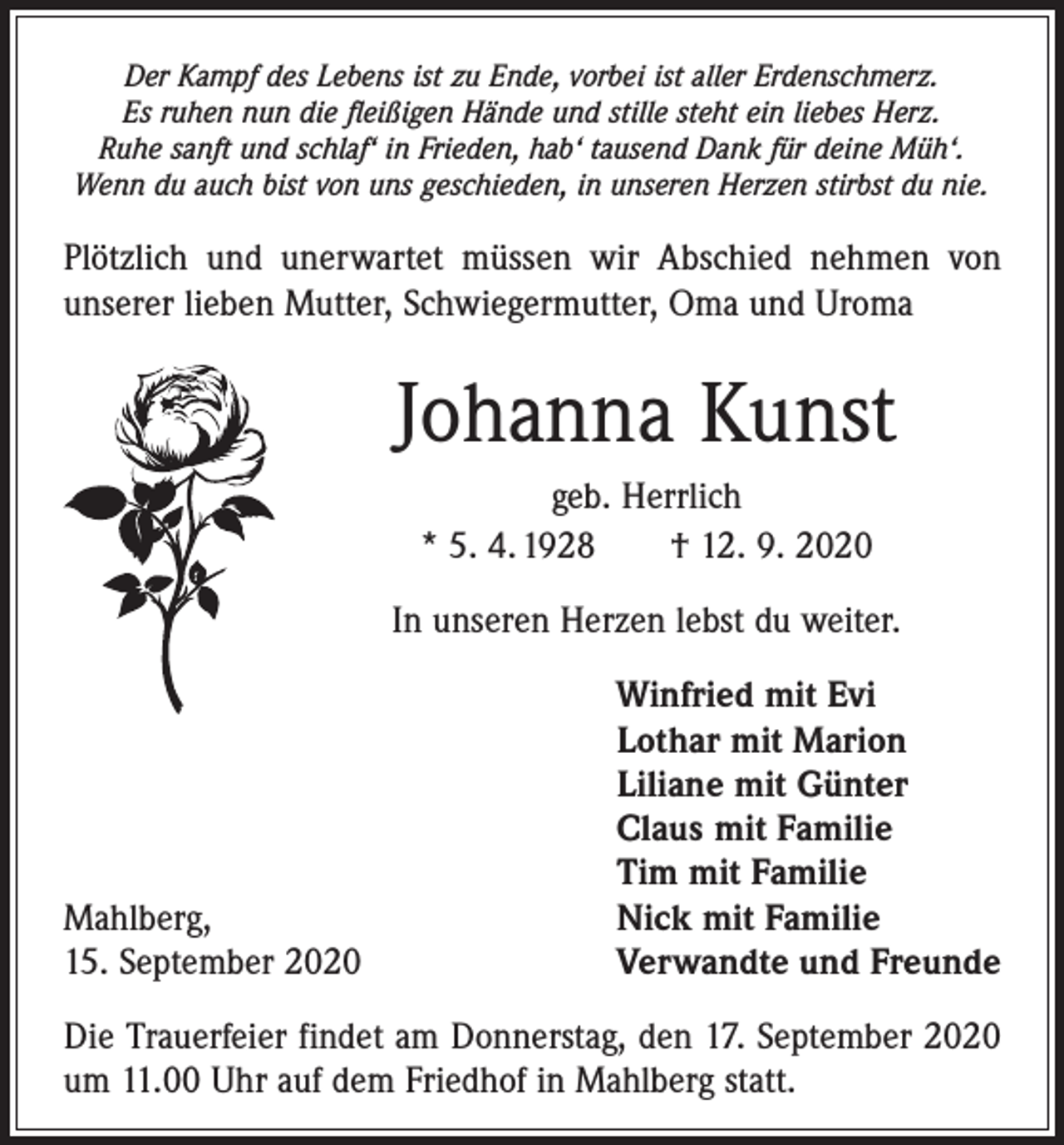 <p>Der Kampf des Lebens ist zu Ende, vorbei ist aller Erdenschmerz.<br />Es ruhen nun die fleißigen Hände und stille steht ein liebes Herz.<br />Ruhe sanft und schlaf‘ in Frieden, hab‘ tausend Dank für deine Müh‘.<br />Wenn du auch bist von uns geschieden, in unseren Herzen stirbst du nie.</p><p>Plötzlich und unerwartet müssen wir Abschied nehmen von<br />unserer lieben Mutter, Schwiegermutter, Oma und Uroma</p><p>Johanna Kunst<br />geb. Herrlich<br />* 5. 4. 1928 † 12. 9. 2020<br />In unseren Herzen lebst du weiter.</p><p>Mahlberg,<br />15. September 2020</p><p>Winfried mit Evi<br />Lothar mit Marion<br />Liliane mit Günter<br />Claus mit Familie<br />Tim mit Familie<br />Nick mit Familie<br />Verwandte und Freunde</p><p>Die Trauerfeier findet am Donnerstag, den 17. September 2020<br />um 11.00 Uhr auf dem Friedhof in Mahlberg statt.</p>