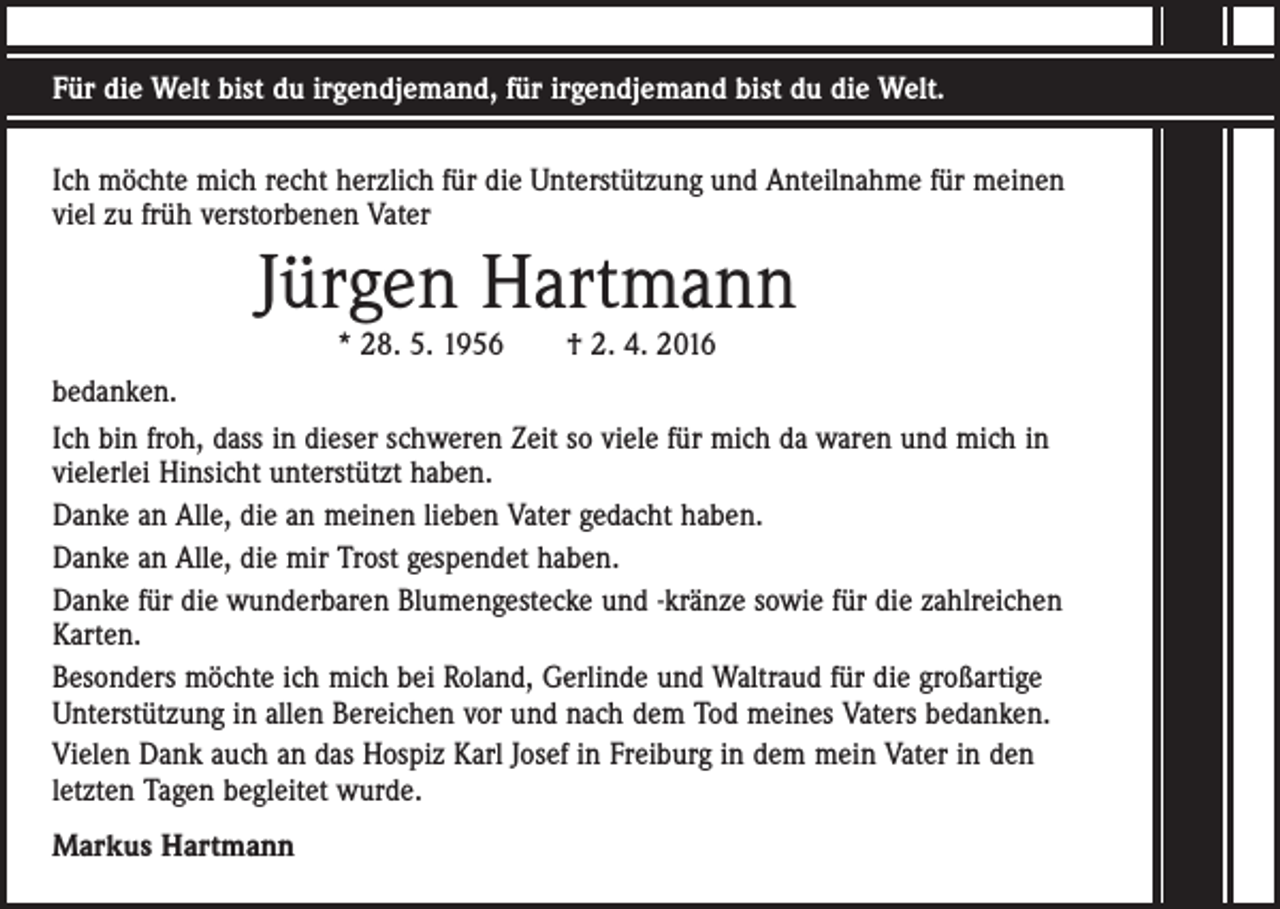 <p>Für die Welt bist du irgendjemand, für irgendjemand bist du die Welt.<br />Ich möchte mich recht herzlich für die Unterstützung und Anteilnahme für meinen<br />viel zu früh verstorbenen Vater</p><p>Jürgen Hartmann<br />* 28. 5. 1956 † 2. 4. 2016</p><p>bedanken.<br />Ich bin froh, dass in dieser schweren Zeit so viele für mich da waren und mich in<br />vielerlei Hinsicht unterstützt haben.<br />Danke an Alle, die an meinen lieben Vater gedacht haben.<br />Danke an Alle, die mir Trost gespendet haben.<br />Danke für die wunderbaren Blumengestecke und -kränze sowie für die zahlreichen<br />Karten.<br />Besonders möchte ich mich bei Roland, Gerlinde und Waltraud für die großartige<br />Unterstützung in allen Bereichen vor und nach dem Tod meines Vaters bedanken.<br />Vielen Dank auch an das Hospiz Karl Josef in Freiburg in dem mein Vater in den<br />letzten Tagen begleitet wurde.<br />Markus Hartmann</p>