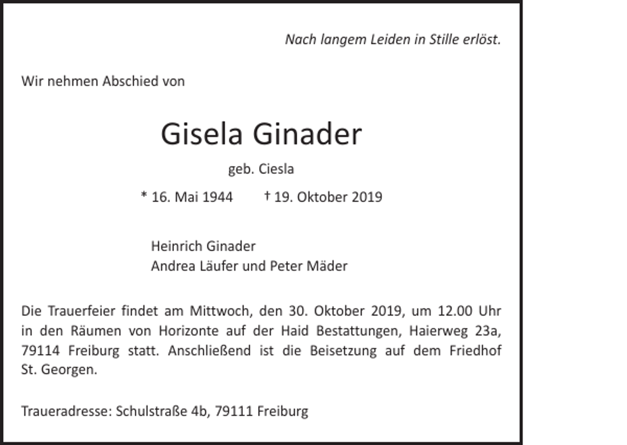 <p>Nach langem Leiden in Stille erlöst.<br />Wir nehmen Abschied von</p><p>Gisela Ginader<br />geb. Ciesla<br />* 16. Mai 1944 † 19. Oktober 2019<br />Heinrich Ginader<br />Andrea Läufer und Peter Mäder<br />Die Trauerfeier findet am Mittwoch, den 30. Oktober 2019, um 12.00 Uhr<br />in den ­Räumen von Horizonte auf der Haid Bestattungen, Haierweg 23a,<br />79114 Freiburg statt. Anschließend ist die Beisetzung auf dem Friedhof<br />St. Georgen.<br />Traueradresse: Schulstraße 4b, 79111 Freiburg</p>