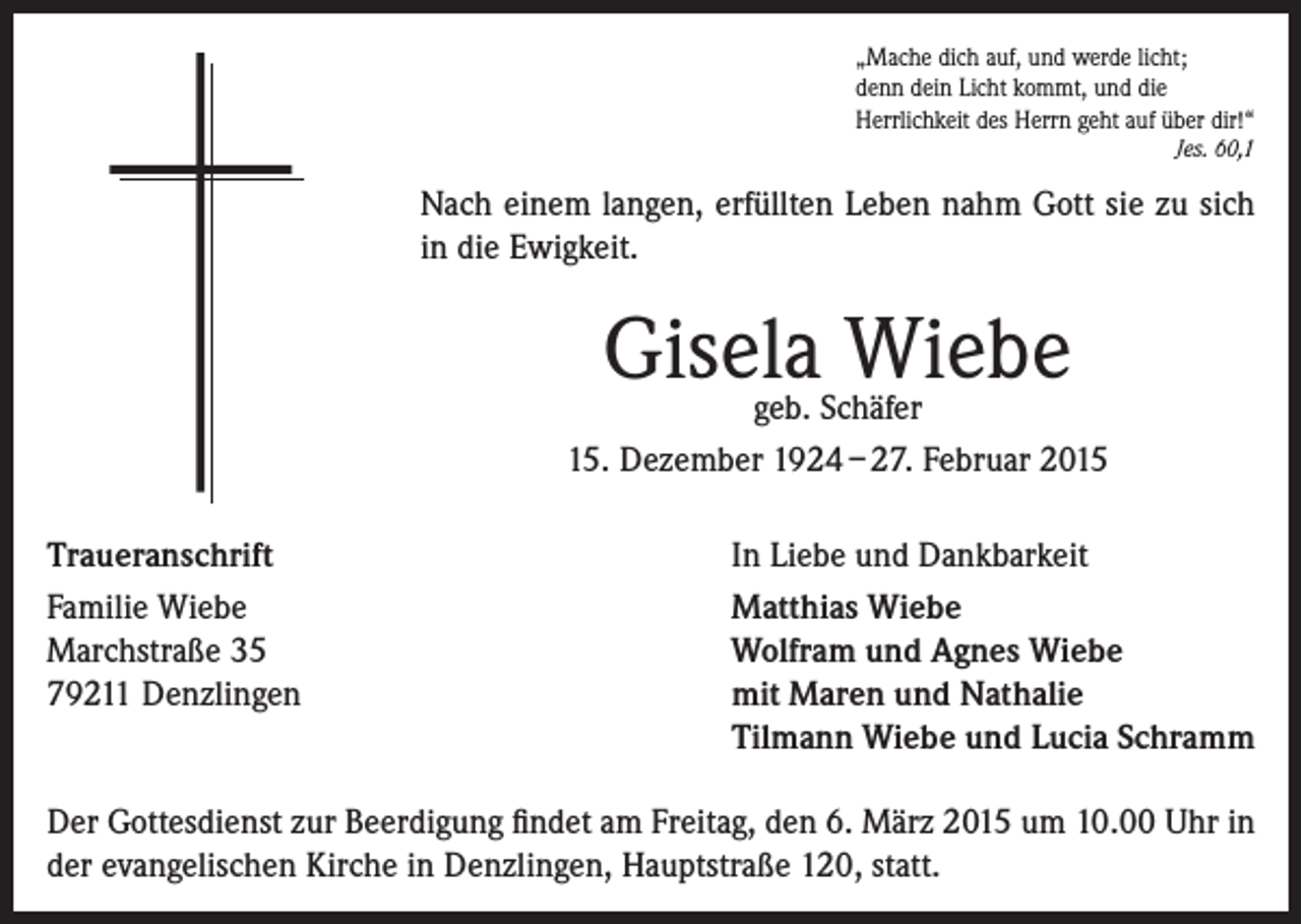 <p>„Mache dich auf, und werde licht;<br />denn dein Licht kommt, und die<br />Herrlichkeit des Herrn geht auf über dir!“</p><p>Jes. 60,1</p><p>Nach einem langen, erfüllten Leben nahm Gott sie zu sich<br />in die Ewigkeit.</p><p>Gisela Wiebe</p><p>geb. Schäfer<br />15. Dezember 1924 – 27. Februar 2015<br />Traueranschrift<br />Familie Wiebe<br />Marchstraße 35<br />79211 Denzlingen</p><p>In Liebe und Dankbarkeit<br />Matthias Wiebe<br />Wolfram und Agnes Wiebe<br />mit Maren und Nathalie<br />Tilmann Wiebe und Lucia Schramm</p><p>Der Gottesdienst zur Beerdigung findet am Freitag, den 6. März 2015 um 10.00 Uhr in<br />der evangelischen Kirche in Denzlingen, Hauptstraße 120, statt.</p>