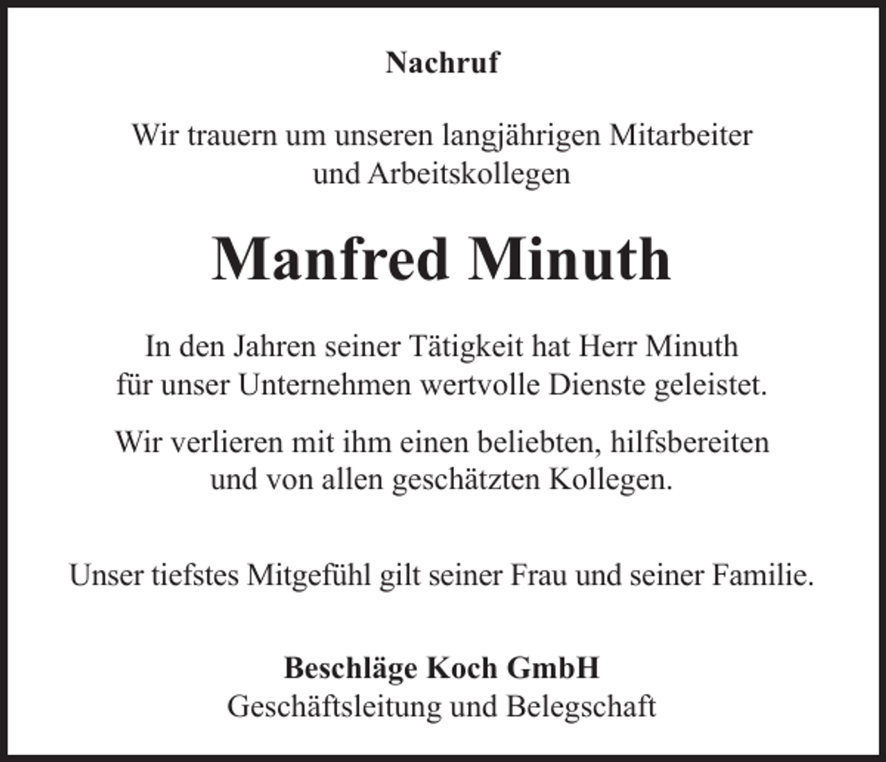 <p>Nachruf<br />Wir trauern um unseren langjährigen Mitarbeiter<br />und Arbeitskollegen</p><p>Manfred Minuth<br />In den Jahren seiner Tätigkeit hat Herr Minuth<br />für unser Unternehmen wertvolle Dienste geleistet.<br />Wir verlieren mit ihm einen beliebten, hilfsbereiten<br />und von allen geschätzten Kollegen.<br />Unser tiefstes Mitgefühl gilt seiner Frau und seiner Familie.<br />Beschläge Koch GmbH<br />Geschäftsleitung und Belegschaft</p>