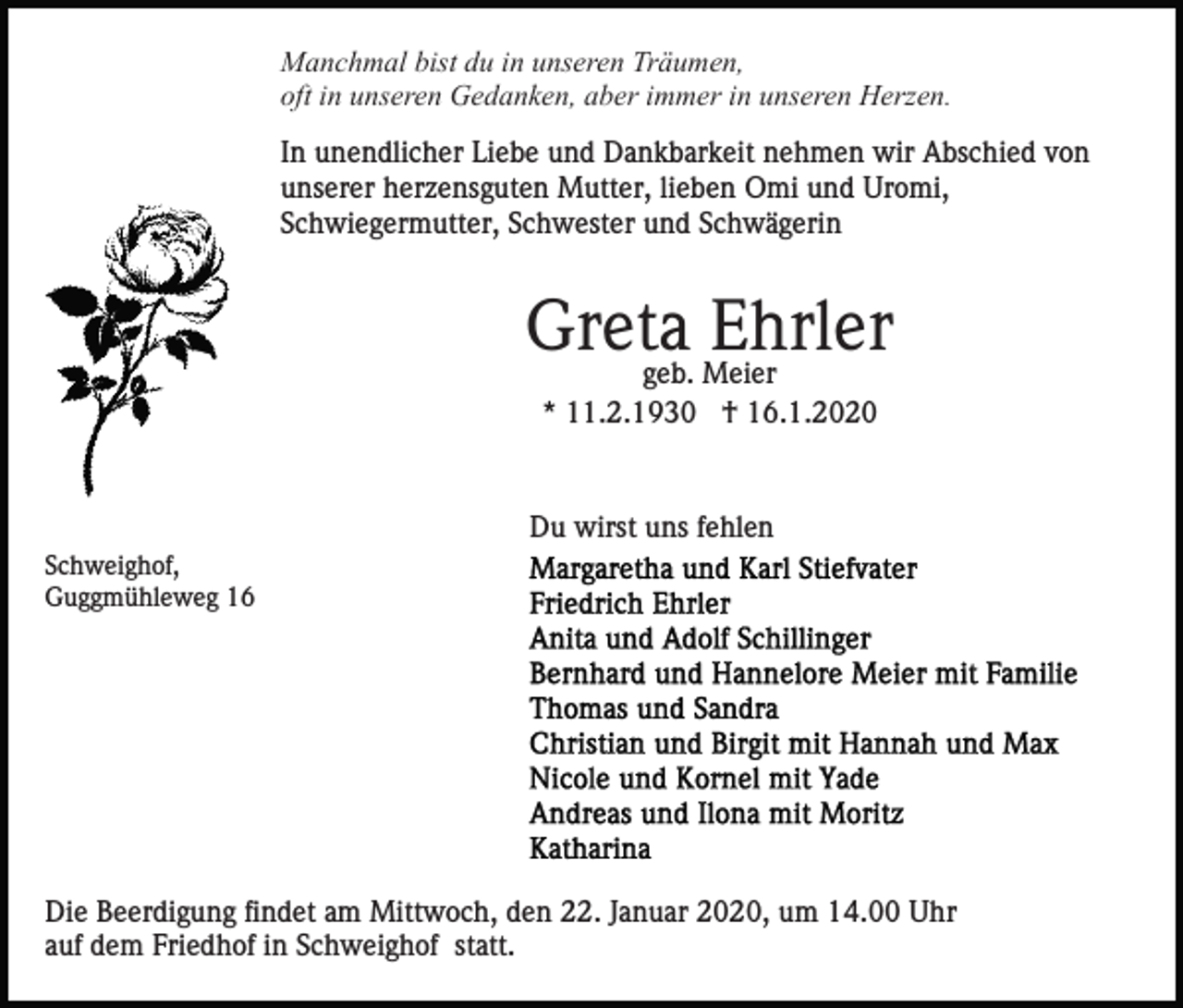 <p>Manchmal bist du in unseren Träumen,<br />oft in unseren Gedanken, aber immer in unseren Herzen.<br />In unendlicher Liebe und Dankbarkeit nehmen wir Abschied von<br />unserer herzensguten Mutter, lieben Omi und Uromi,<br />Schwiegermutter, Schwester und Schwägerin</p><p>Greta<br />Ehrler<br />geb. Meier<br />* 11.2.1930 † 16.1.2020</p><p>Du wirst uns fehlen<br />Schweighof,<br />Guggmühleweg 16</p><p>Die Beerdigung findet am Mittwoch, den 22. Januar 2020, um 14.00 Uhr<br />auf dem Friedhof in Schweighof statt.</p>