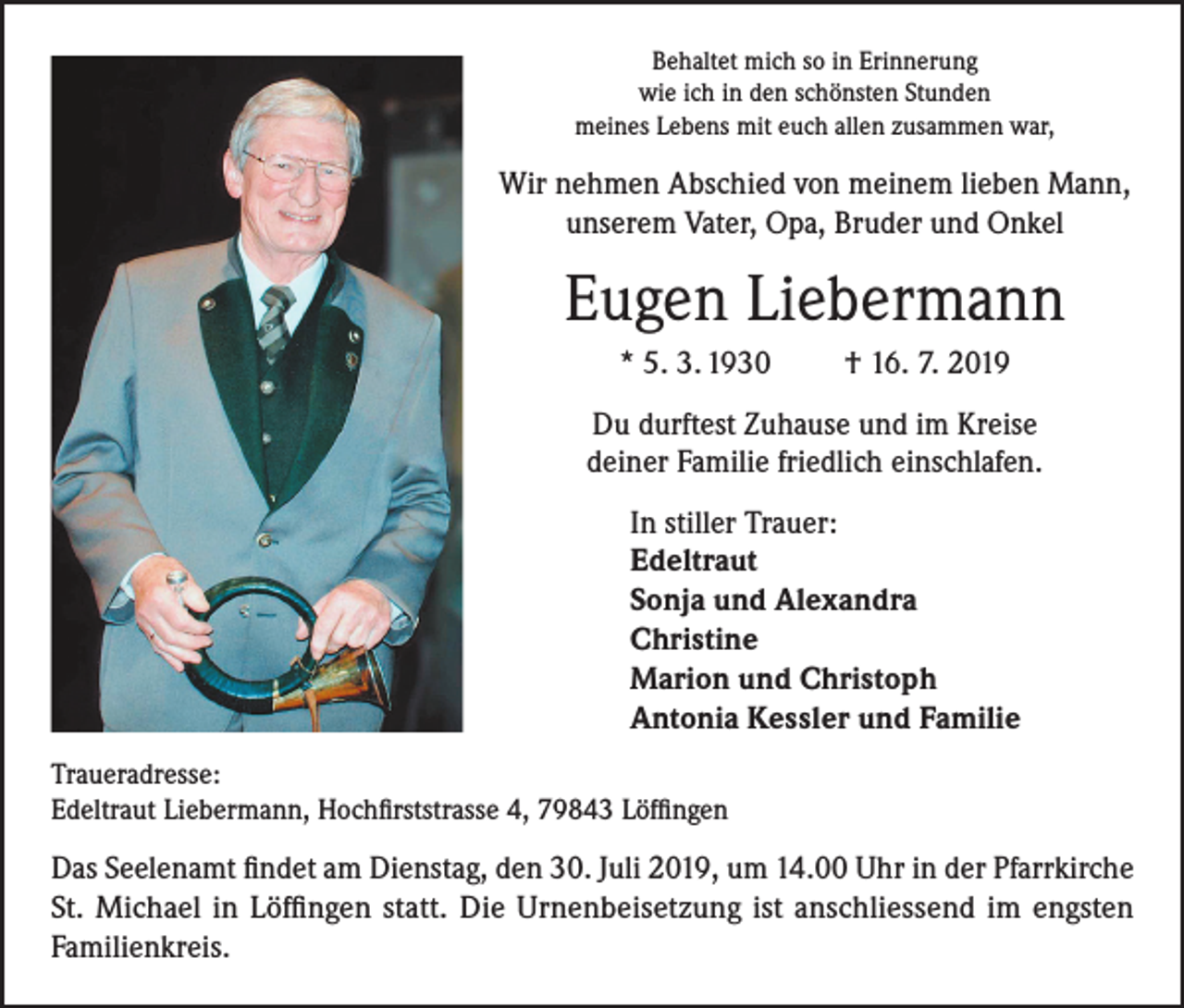 <p>Behaltet mich so in Erinnerung<br />wie ich in den schönsten Stunden<br />meines Lebens mit euch allen zusammen war,</p><p>Wir nehmen Abschied von meinem lieben Mann,<br />unserem Vater, Opa, Bruder und Onkel</p><p>Eugen Liebermann<br />* 5. 3. 1930</p><p>† 16. 7. 2019</p><p>Du durftest Zuhause und im Kreise<br />deiner Familie friedlich einschlafen.<br />In stiller Trauer:<br />Edeltraut<br />Sonja und Alexandra<br />Christine<br />Marion und Christoph<br />Antonia Kessler und Familie<br />Traueradresse:<br />Edeltraut Liebermann, Hochfirststrasse 4, 79843 Löffingen</p><p>Das Seelenamt findet am Dienstag, den 30. Juli 2019, um 14.00 Uhr in der Pfarrkirche<br />St. Michael in Löffingen statt. Die Urnenbeisetzung ist anschliessend im engsten<br />Familienkreis.</p>